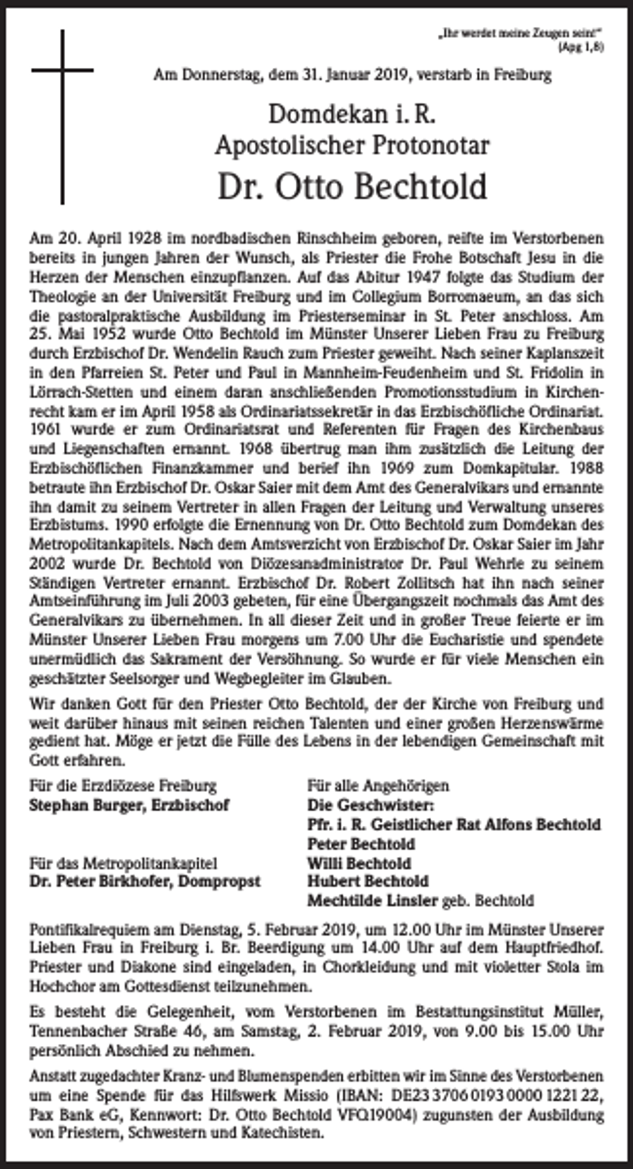 <p>„Ihr werdet meine Zeugen sein!“</p><p>(Apg 1,8)</p><p>Am Donnerstag, dem 31. Januar 2019, verstarb in Freiburg</p><p>Domdekan i. R.<br />Apostolischer Protonotar</p><p>Dr. Otto Bechtold<br />Am 20. April 1928 im nordbadischen Rinschheim geboren, reifte im Verstorbenen<br />bereits in jungen Jahren der Wunsch, als Priester die Frohe Botschaft Jesu in die<br />­Herzen der Menschen einzupflanzen. Auf das Abitur 1947 folgte das Studium der<br />Theologie an der Universität Freiburg und im Collegium Borromaeum, an das sich<br />die pastoral­praktische Ausbildung im Priesterseminar in St. Peter anschloss. Am<br />25. Mai 1952 wurde Otto Bechtold im Münster Unserer Lieben Frau zu Freiburg<br />durch Erzbischof Dr. Wendelin Rauch zum Priester ­geweiht. Nach seiner Kaplanszeit<br />in den Pfarreien St. Peter und Paul in Mannheim-Feudenheim und St. Fridolin in<br />Lörrach-Stetten und ­einem daran anschließenden Promotionsstudium in Kirchenrecht kam er im April 1958 als Ordinariatssekretär in das Erzbischöfliche Ordinariat.<br />1961 wurde er zum Ordinariatsrat und Referenten für ­Fragen des Kirchenbaus<br />und Liegenschaften ernannt. 1968 übertrug man ihm zusätzlich die Leitung der<br />­Erz­bischöflichen Finanzkammer und berief ihn 1969 zum Domkapitular. 1988<br />­betraute ihn Erzbischof Dr. Oskar Saier mit dem Amt des Generalvikars und ernannte<br />ihn ­damit zu seinem Vertreter in allen Fragen der Leitung und Verwaltung unseres<br />­Erzbistums. 1990 erfolgte die Ernennung von Dr. Otto ­Bechtold zum Domdekan des<br />Metropolitankapitels. Nach dem Amtsverzicht von Erzbischof Dr. Oskar Saier im Jahr<br />2002 wurde Dr. Bechtold von Diözesanadministrator Dr. Paul Wehrle zu seinem<br />­Ständigen Vertreter ernannt. Erzbischof Dr. Robert Zollitsch hat ihn nach seiner<br />Amtseinführung im Juli 2003 gebeten, für eine Übergangszeit nochmals das Amt des<br />Generalvikars zu übernehmen. In all dieser Zeit und in großer Treue feierte er im<br />Münster Unserer Lieben Frau morgens um 7.00 Uhr die Eucharistie und spendete<br />unermüdlich das Sakrament der Versöhnung. So wurde er für viele Menschen ein<br />­geschätzter Seelsorger und Wegbegleiter im Glauben.<br />Wir danken Gott für den Priester Otto Bechtold, der der Kirche von Freiburg und<br />weit darüber hinaus mit seinen reichen Talenten und einer großen Herzenswärme<br />gedient hat. Möge er jetzt die Fülle des Lebens in der lebendigen Gemeinschaft mit<br />Gott ­erfahren.<br />Für die Erzdiözese Freiburg<br />Für alle Angehörigen<br />Stephan Burger, Erzbischof<br />Die Geschwister:</p><p>Pfr. i. R. Geistlicher Rat Alfons Bechtold</p><p>Peter Bechtold<br />Für das Metropolitankapitel<br />Willi Bechtold<br />Dr. Peter Birkhofer, Dompropst<br />Hubert Bechtold</p><p>Mechtilde Linsler geb. Bechtold<br />Pontifikalrequiem am Dienstag, 5. Februar 2019, um 12.00 Uhr im Münster Unserer<br />Lieben Frau in Freiburg i. Br. Beerdigung um 14.00 Uhr auf dem Hauptfriedhof.<br />Priester und Diakone sind eingeladen, in Chorkleidung und mit violetter Stola im<br />Hochchor am Gottesdienst teilzunehmen.<br />Es besteht die Gelegenheit, vom Verstorbenen im Bestattungsinstitut Müller,<br />Tennenbacher Straße 46, am Samstag, 2. Februar 2019, von 9.00 bis 15.00 Uhr<br />persönlich A<br />­ bschied zu nehmen.<br />Anstatt zugedachter Kranz- und Blumenspenden erbitten wir im Sinne des Verstorbenen<br />um eine Spende für das Hilfswerk Missio (IBAN: DE2706 0193 0000 1221 22,<br />Pax Bank eG, Kennwort: Dr. Otto Bechtold VFQ19004) zugunsten der Ausbildung<br />von Priestern, Schwestern und Katechisten.</p>