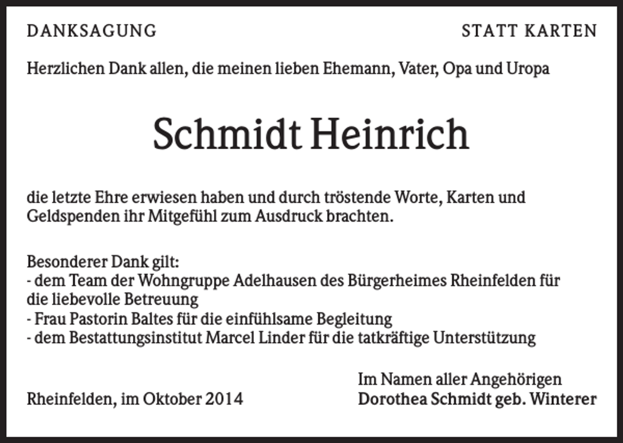 <p>D AN KS AG U N G</p><p>S TATT KARTEN</p><p>Herzlichen Dank allen, die meinen lieben Ehemann, Vater, Opa und Uropa</p><p>Schmidt Heinrich<br />die letzte Ehre erwiesen haben und durch tröstende Worte, Karten und<br />Geldspenden ihr Mitgefühl zum Ausdruck brachten.<br />Besonderer Dank gilt:<br />- dem Team der Wohngruppe Adelhausen des Bürgerheimes Rheinfelden für<br />die liebevolle Betreuung<br />- Frau Pastorin Baltes für die einfühlsame Begleitung<br />- dem Bestattungsinstitut Marcel Linder für die tatkräftige Unterstützung</p><p>Rheinfelden, im Oktober 2014</p><p>Im Namen aller Angehörigen<br />Dorothea Schmidt geb. Winterer</p>