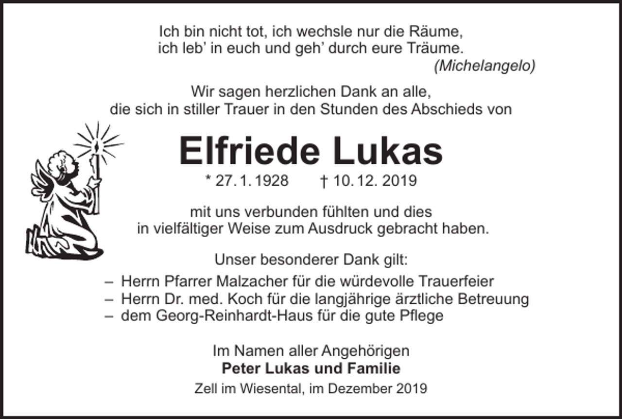 <p>Ich bin nicht tot, ich wechsle nur die Räume,<br />ich leb’ in euch und geh’ durch eure Träume.<br />(Michelangelo)<br />Wir sagen herzlichen Dank an alle,<br />die sich in stiller Trauer in den Stunden des Abschieds von</p><p>Elfriede Lukas<br />* 27. 1. 1928 † 10. 12. 2019</p><p>mit uns verbunden fühlten und dies<br />in vielfältiger Weise zum Ausdruck gebracht haben.<br />Unser besonderer Dank gilt:<br />– Herrn Pfarrer Malzacher für die würdevolle Trauerfeier<br />– Herrn Dr. med. Koch für die langjährige ärztliche Betreuung<br />– dem Georg-Reinhardt-Haus für die gute Pflege<br />Im Namen aller Angehörigen<br />Peter Lukas und Familie</p><p>Zell im Wiesental, im Dezember 2019</p>