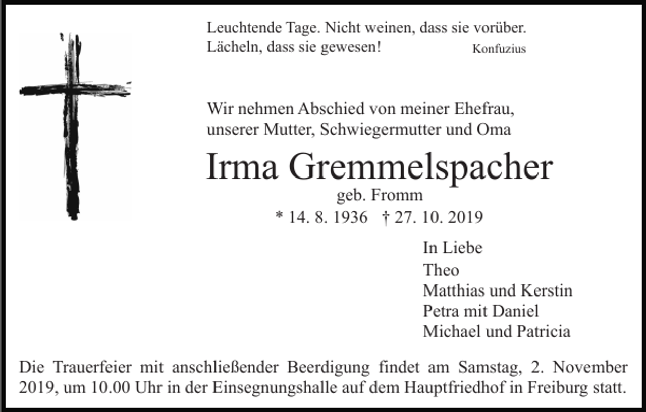 <p>Leuchtende Tage. Nicht weinen, dass sie vorüber.<br />Lächeln, dass sie gewesen!<br />Konfuzius</p><p>Wir nehmen Abschied von meiner Ehefrau,<br />unserer Mutter, Schwiegermutter und Oma</p><p>Irma Gremmelspacher<br />geb. Fromm<br />* 14. 8. 1936 † 27. 10. 2019<br />In Liebe<br />Theo<br />Matthias und Kerstin<br />Petra mit Daniel<br />Michael und Patricia<br />Die Trauerfeier mit anschließender Beerdigung findet am Samstag, 2. November<br />2019, um 10.00 Uhr in der Einsegnungshalle auf dem Hauptfriedhof in Freiburg statt.</p>