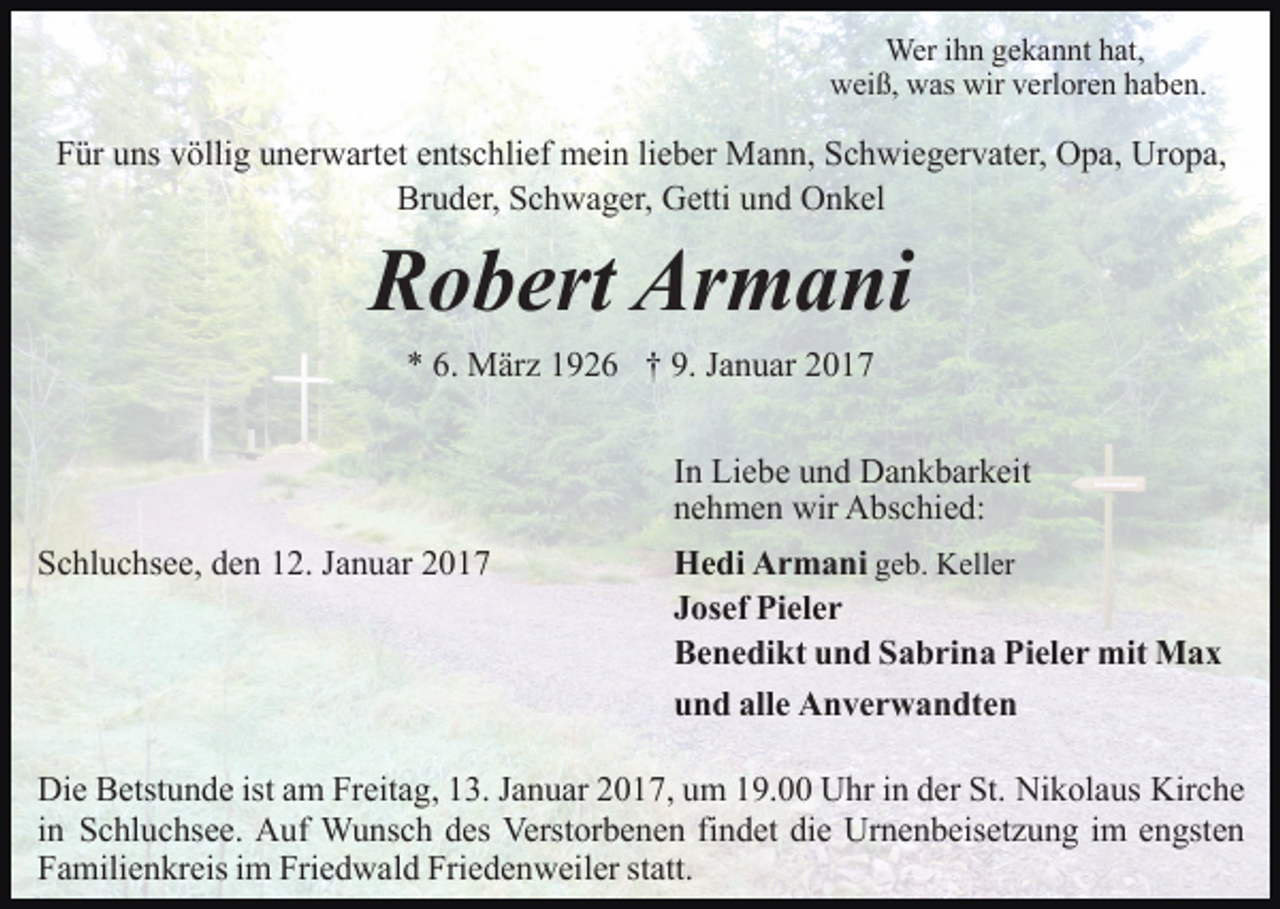 <p>Wer ihn gekannt hat,<br />weiß, was wir verloren haben.</p><p>Für uns völlig unerwartet entschlief mein lieber Mann, Schwiegervater, Opa, Uropa,<br />Bruder, Schwager, Getti und Onkel</p><p>Robert Armani<br />* 6. März 1926 † 9. Januar 2017<br />In Liebe und Dankbarkeit<br />nehmen wir Abschied:<br />Schluchsee, den 12. Januar 2017</p><p>Hedi Armani geb. Keller<br />Josef Pieler<br />Benedikt und Sabrina Pieler mit Max<br />und alle Anverwandten</p><p>Die Betstunde ist am Freitag, 13. Januar 2017, um 19.00 Uhr in der St. Nikolaus Kirche<br />in Schluchsee. Auf Wunsch des Verstorbenen findet die Urnenbeisetzung im engsten<br />Familienkreis im Friedwald Friedenweiler statt.</p>