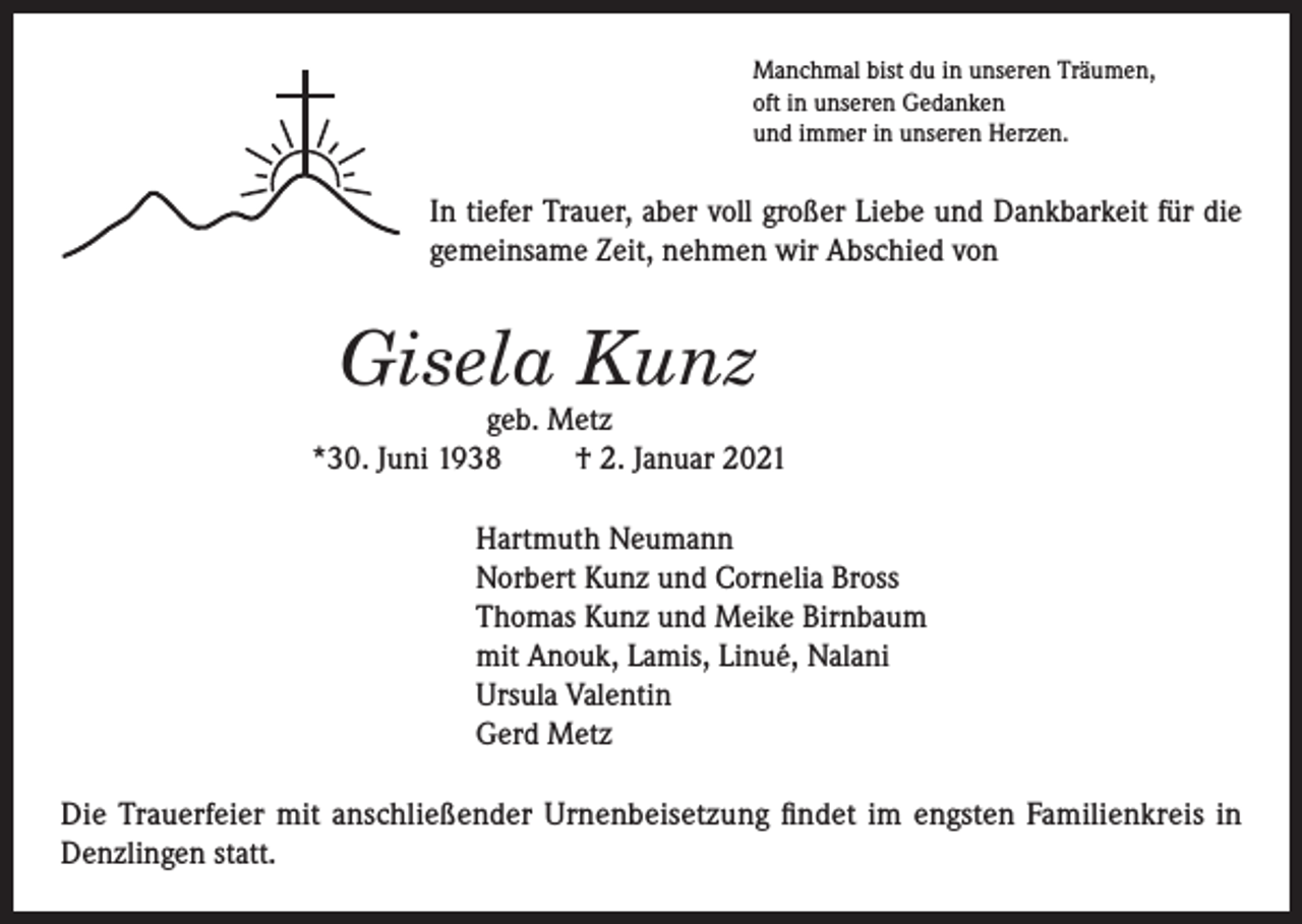 <p>Manchmal bist du in unseren Träumen,<br />oft in unseren Gedanken<br />und immer in unseren Herzen.</p><p>In tiefer Trauer, aber voll großer Liebe und Dankbarkeit für die<br />gemeinsame Zeit, nehmen wir Abschied von</p><p>Gisela Kunz</p><p>geb. Metz<br />*30. Juni 1938<br />† 2. Januar 2021<br />Hartmuth Neumann<br />Norbert Kunz und Cornelia Bross<br />Thomas Kunz und Meike Birnbaum<br />mit Anouk, Lamis, Linué, Nalani<br />Ursula Valentin<br />Gerd Metz<br />Die Trauerfeier mit anschließender Urnenbeisetzung findet im engsten Familienkreis in<br />Denzlingen statt.</p>
