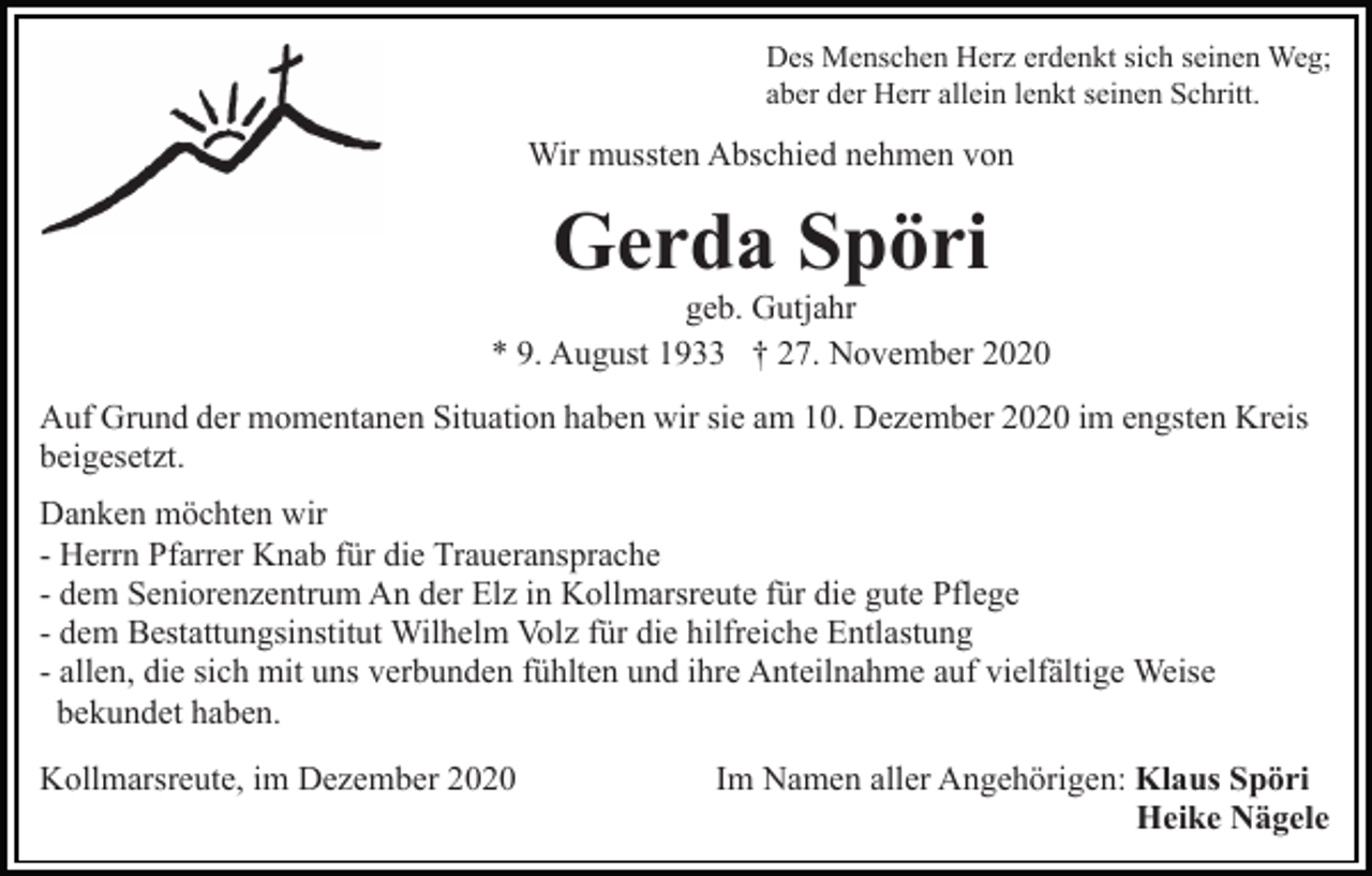 <p>Des Menschen Herz erdenkt sich seinen Weg;<br />aber der Herr allein lenkt seinen Schritt.</p><p>Wir mussten Abschied nehmen von</p><p>Gerda Spöri<br />geb. Gutjahr<br />* 9. August 1933 † 27. November 2020<br />Auf Grund der momentanen Situation haben wir sie am 10. Dezember 2020 im engsten Kreis<br />beigesetzt.<br />Danken möchten wir<br />- Herrn Pfarrer Knab für die Traueransprache<br />- dem Seniorenzentrum An der Elz in Kollmarsreute für die gute Pflege<br />- dem Bestattungsinstitut Wilhelm Volz für die hilfreiche Entlastung<br />- allen, die sich mit uns verbunden fühlten und ihre Anteilnahme auf vielfältige Weise<br />bekundet haben.<br />Kollmarsreute, im Dezember 2020</p><p>Im Namen aller Angehörigen: Klaus Spöri<br />Heike Nägele</p>
