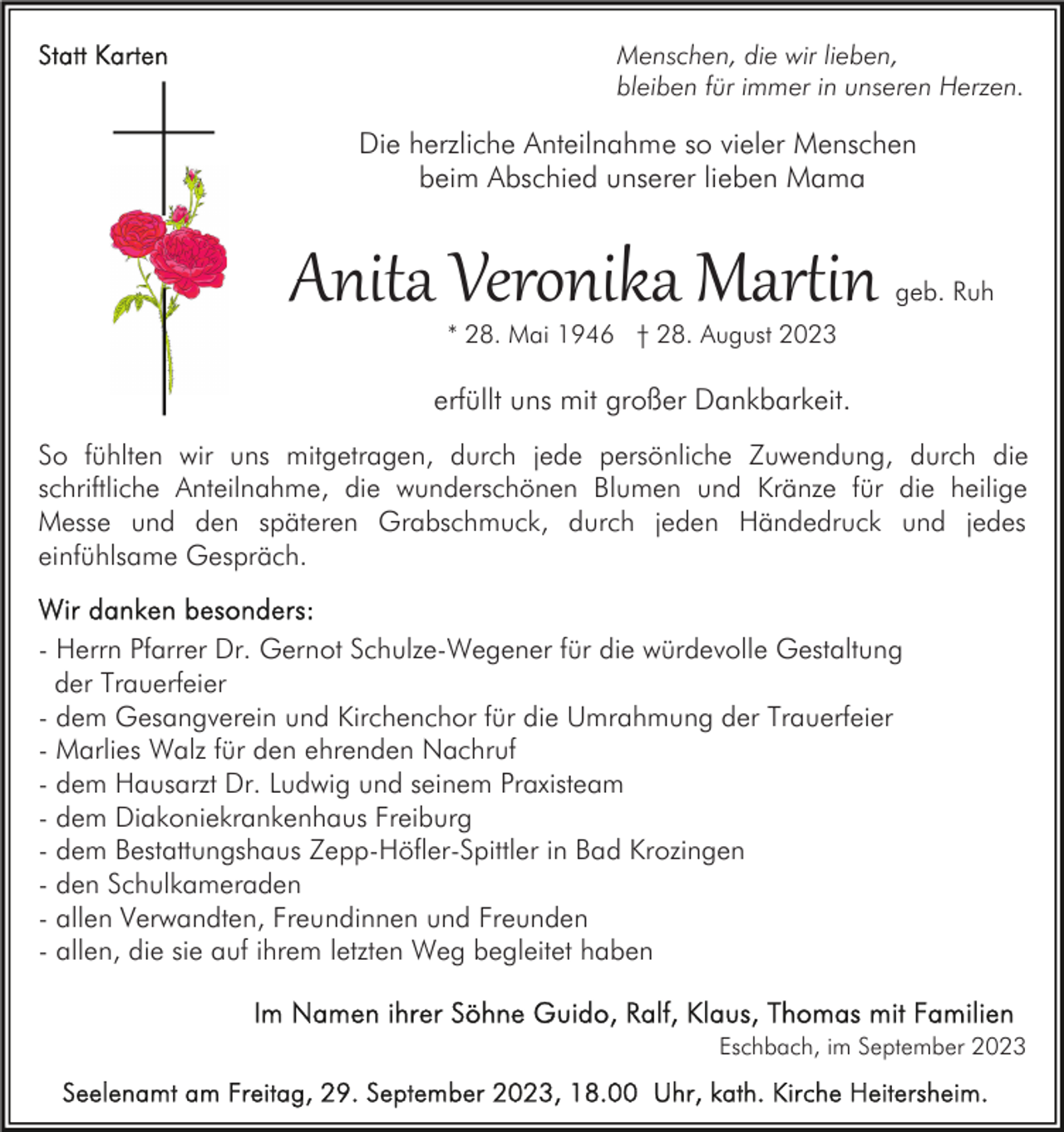 <p>Menschen, die wir lieben,<br />bleiben für immer in unseren Herzen.</p><p>Die herzliche Anteilnahme so vieler Menschen<br />beim Abschied unserer lieben Mama</p><p>Anita Veronika Mar�in</p><p>geb. Ruh</p><p>* 28. Mai 1946 † 28. August 2023</p><p>erfüllt uns mit großer Dankbarkeit.<br />So fühlten wir uns mitgetragen, durch jede persönliche Zuwendung, durch die<br />schriftliche Anteilnahme, die wunderschönen Blumen und Kränze für die heilige<br />Messe und den späteren Grabschmuck, durch jeden Händedruck und jedes<br />einfühlsame Gespräch.<br />- Herrn Pfarrer Dr. Gernot Schulze-Wegener für die würdevolle Gestaltung<br />der Trauerfeier<br />- dem Gesangverein und Kirchenchor für die Umrahmung der Trauerfeier<br />- Marlies Walz für den ehrenden Nachruf<br />- dem Hausarzt Dr. Ludwig und seinem Praxisteam<br />- dem Diakoniekrankenhaus Freiburg<br />- dem Bestattungshaus Zepp-Höfler-Spittler in Bad Krozingen<br />- den Schulkameraden<br />- allen Verwandten, Freundinnen und Freunden<br />- allen, die sie auf ihrem letzten Weg begleitet haben<br />Eschbach, im September 2023</p>