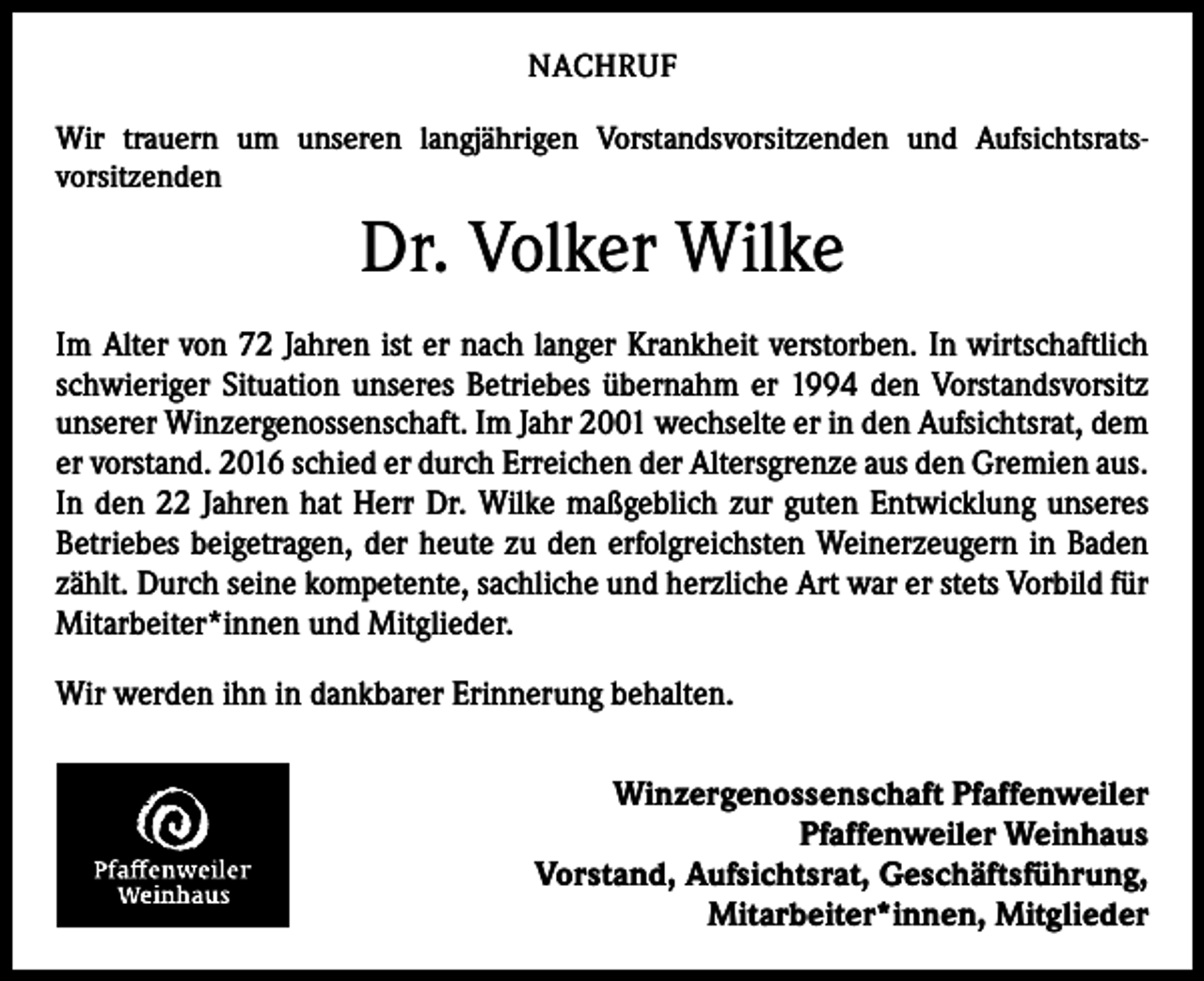 <p>NACHRUF<br />Wir trauern um unseren langjährigen Vorstandsvorsitzenden und Aufsichtsrats­<br />vorsitzenden</p><p>Dr. Volker Wilke<br />Im Alter von 72 Jahren ist er nach langer Krankheit verstorben. In wirtschaftlich<br />schwieriger Situation unseres Betriebes übernahm er 1994 den Vorstandsvorsitz<br />unserer Winzergenossenschaft. Im Jahr 2001 wechselte er in den Aufsichtsrat, dem<br />er vorstand. 2016 schied er durch Erreichen der Altersgrenze aus den ­Gremien aus.<br />In den 22 Jahren hat Herr Dr. Wilke maßgeblich zur guten ­Entwicklung unseres<br />Betriebes beigetragen, der heute zu den erfolgreichsten Weinerzeugern in Baden<br />zählt. Durch seine kompetente, sachliche und herzliche Art war er stets Vorbild für<br />Mitarbeiter*innen und Mitglieder.<br />Wir werden ihn in dankbarer Erinnerung behalten.<br />Winzergenossenschaft Pfaffenweiler<br />Pfaffenweiler Weinhaus<br />Vorstand, Aufsichtsrat, Geschäftsführung,<br />Mitarbeiter*innen, Mitglieder</p>