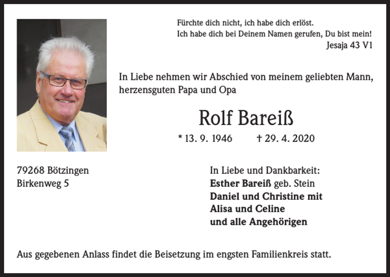 <p>Fürchte dich nicht, ich habe dich erlöst.<br />Ich habe dich bei Deinem Namen gerufen, Du bist mein!</p><p>Jesaja 43 V1</p><p>In Liebe nehmen wir Abschied von meinem geliebten Mann,<br />herzensguten Papa und Opa</p><p>Rolf Bareiß<br />* 13. 9. 1946<br />79268 Bötzingen<br />Birkenweg 5</p><p>† 29. 4. 2020</p><p>In Liebe und Dankbarkeit:<br />Esther Bareiß geb. Stein<br />Daniel und Christine mit<br />Alisa und Celine<br />und alle Angehörigen</p><p>Aus gegebenen Anlass findet die Beisetzung im engsten Familienkreis statt.</p>