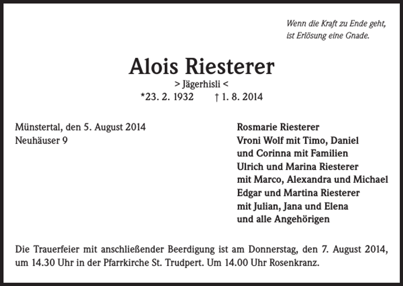 <p>Wenn die Kraft zu Ende geht,<br />ist Erlösung eine Gnade.</p><p>Alois Riesterer<br />> Jägerhisli <<br />† 1. 8. 2014<br />*23. 2. 1932</p><p>Münstertal, den 5. August 2014<br />Neuhäuser 9</p><p>Rosmarie Riesterer<br />Vroni Wolf mit Timo, Daniel<br />und Corinna mit Familien<br />Ulrich und Marina Riesterer<br />mit Marco, Alexandra und Michael<br />Edgar und Martina Riesterer<br />mit Julian, Jana und Elena<br />und alle Angehörigen</p><p>Die Trauerfeier mit anschließender Beerdigung ist am Donnerstag, den 7. August 2014,<br />um 14.30 Uhr in der Pfarrkirche St. Trudpert. Um 14.00 Uhr Rosenkranz.</p>