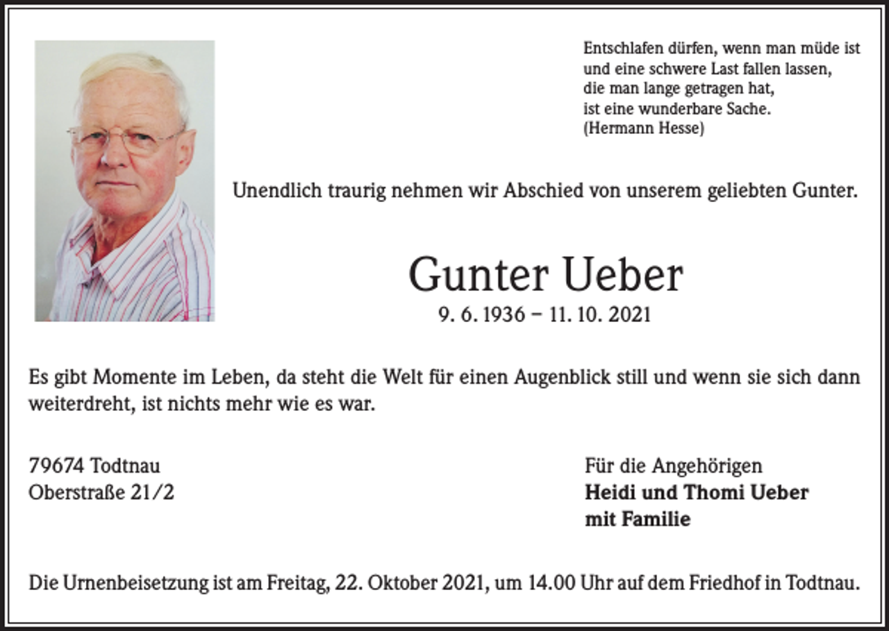 <p>Entschlafen dürfen, wenn man müde ist<br />und eine schwere Last fallen lassen,<br />die man lange getragen hat,<br />ist eine wunderbare Sache.<br />(Hermann Hesse)</p><p>Unendlich traurig nehmen wir Abschied von unserem geliebten Gunter.</p><p>Gunter Ueber<br />9. 6. 1936 – 11. 10. 2021</p><p>Es gibt Momente im Leben, da steht die Welt für einen Augenblick still und wenn sie sich dann<br />weiterdreht, ist nichts mehr wie es war.<br />79674 Todtnau<br />Oberstraße 21/2</p><p>Für die Angehörigen<br />Heidi und Thomi Ueber<br />mit Familie</p><p>Die Urnenbeisetzung ist am Freitag, 22. Oktober 2021, um 14.00 Uhr auf dem Friedhof in Todtnau.</p>