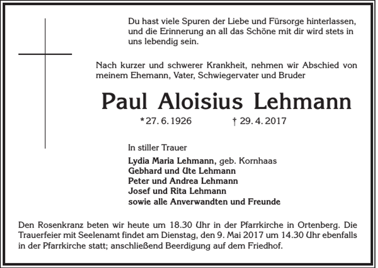 <p>Du hast viele Spuren der Liebe und Fürsorge hinterlassen,<br />und die Erinnerung an all das Schöne mit dir wird stets in<br />uns lebendig sein.<br />Nach kurzer und schwerer Krankheit, nehmen wir Abschied von<br />meinem Ehemann, Vater, Schwiegervater und Bruder</p><p>Paul Aloisius Lehmann<br />* 27. 6. 1926</p><p>† 29. 4. 2017</p><p>In stiller Trauer<br />Lydia Maria Lehmann, geb. Kornhaas<br />Gebhard und Ute Lehmann<br />Peter und Andrea Lehmann<br />Josef und Rita Lehmann<br />sowie alle Anverwandten und Freunde<br />Den Rosenkranz beten wir heute um 18.30 Uhr in der Pfarrkirche in Ortenberg. Die<br />Trauerfeier mit Seelenamt findet am Dienstag, den 9. Mai 2017 um 14.30 Uhr ebenfalls<br />in der Pfarrkirche statt; anschließend Beerdigung auf dem Friedhof.</p>