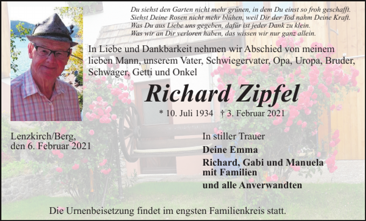 <p>Du siehst den Garten nicht mehr grünen, in dem Du einst so froh geschafft.<br />Siehst Deine Rosen nicht mehr blühen, weil Dir der Tod nahm Deine Kraft.<br />Was Du aus Liebe uns gegeben, dafür ist jeder Dank zu klein.<br />Was wir an Dir verloren haben, das wissen wir nur ganz allein.</p><p>In Liebe und Dankbarkeit nehmen wir Abschied von meinem<br />lieben Mann, unserem Vater, Schwiegervater, Opa, Uropa, Bruder,<br />Schwager, Getti und Onkel</p><p>Richard Zipfel<br />* 10. Juli 1934 † 3. Februar 2021</p><p>Lenzkirch/Berg,<br />den 6. Februar 2021</p><p>In stiller Trauer<br />Deine Emma<br />Richard, Gabi und Manuela<br />mit Familien<br />und alle Anverwandten</p><p>Die Urnenbeisetzung findet im engsten Familienkreis statt.</p>
