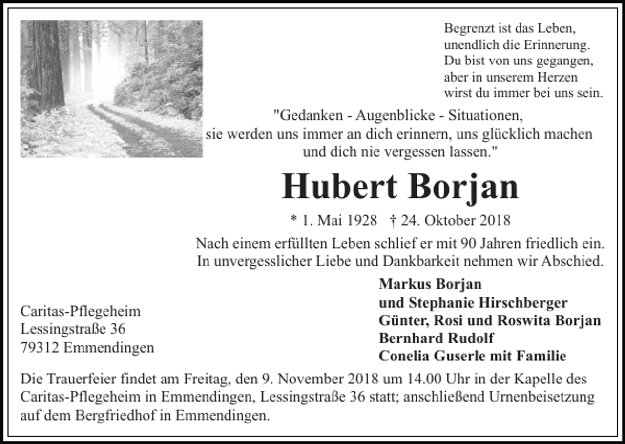 <p>Begrenzt ist das Leben,<br />unendlich die Erinnerung.<br />Du bist von uns gegangen,<br />aber in unserem Herzen<br />wirst du immer bei uns sein.</p><p>"Gedanken - Augenblicke - Situationen,<br />sie werden uns immer an dich erinnern, uns glücklich machen<br />und dich nie vergessen lassen."</p><p>Hubert Borjan<br />* 1. Mai 1928 † 24. Oktober 2018<br />Nach einem erfüllten Leben schlief er mit 90 Jahren friedlich ein.<br />In unvergesslicher Liebe und Dankbarkeit nehmen wir Abschied.<br />Markus Borjan<br />und Stephanie Hirschberger<br />Caritas-Pflegeheim<br />Günter, Rosi und Roswita Borjan<br />Lessingstraße 36<br />Bernhard Rudolf<br />79312 Emmendingen<br />Conelia Guserle mit Familie<br />Die Trauerfeier findet am Freitag, den 9. November 2018 um 14.00 Uhr in der Kapelle des<br />Caritas-Pflegeheim in Emmendingen, Lessingstraße 36 statt; anschließend Urnenbeisetzung<br />auf dem Bergfriedhof in Emmendingen.</p>