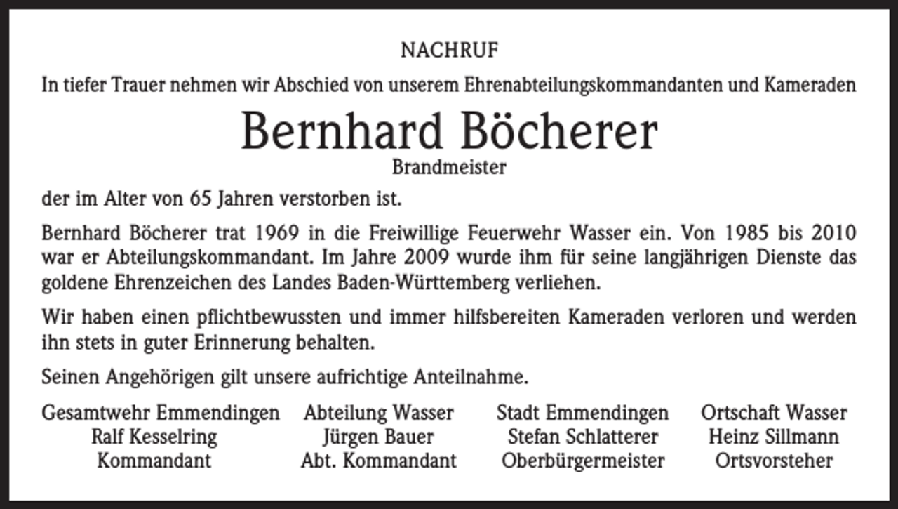 <p>NACHRUF<br />In tiefer Trauer nehmen wir Abschied von unserem Ehrenabteilungskommandanten und Kameraden</p><p>Bernhard Böcherer</p><p>Brandmeister<br />der im Alter von 65 Jahren verstorben ist.</p><p>Bernhard Böcherer trat 1969 in die Freiwillige Feuerwehr Wasser ein. Von 1985 bis 2010<br />war er Abteilungskommandant. Im Jahre 2009 wurde ihm für seine langjährigen Dienste das<br />goldene Ehrenzeichen des Landes Baden-Württemberg verliehen.<br />Wir haben einen pflichtbewussten und immer hilfsbereiten Kameraden verloren und werden<br />ihn stets in guter Erinnerung behalten.<br />Seinen Angehörigen gilt unsere aufrichtige Anteilnahme.<br />esamtwehr Emmendingen Abteilung Wasser<br />G</p><p>Ralf Kesselring<br />Jürgen Bauer</p><p>Kommandant<br />Abt. Kommandant</p><p>Stadt Emmendingen<br />Stefan Schlatterer<br />Oberbürgermeister</p><p>Ortschaft Wasser<br />Heinz Sillmann<br />Ortsvorsteher</p>