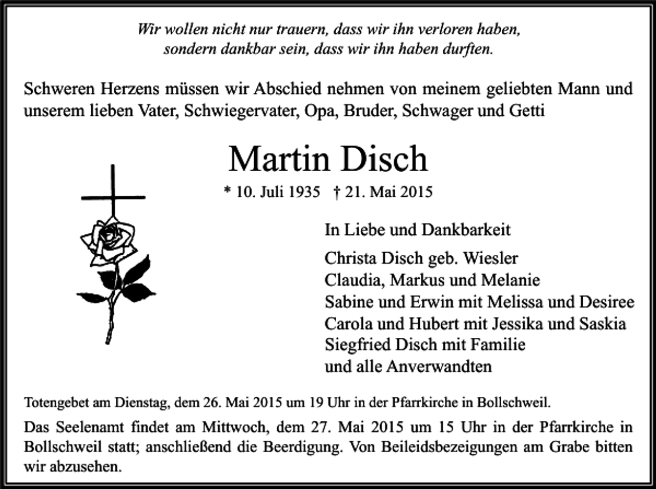 <p>Wir wollen nicht nur trauern, dass wir ihn verloren haben,<br />sondern dankbar sein, dass wir ihn haben durften.</p><p>Schweren Herzens müssen wir Abschied nehmen von meinem geliebten Mann und<br />unserem lieben Vater, Schwiegervater, Opa, Bruder, Schwager und Getti</p><p>Martin Disch</p><p>* 10. Juli 1935 † 21. Mai 2015</p><p>In Liebe und Dankbarkeit<br />Christa Disch geb. Wiesler<br />Claudia, Markus und Melanie<br />Sabine und Erwin mit Melissa und Desiree<br />Carola und Hubert mit Jessika und Saskia<br />Siegfried Disch mit Familie<br />und alle Anverwandten<br />Totengebet am Dienstag, dem 26. Mai 2015 um 19 Uhr in der Pfarrkirche in Bollschweil.</p><p>Das Seelenamt findet am Mittwoch, dem 27. Mai 2015 um 15 Uhr in der Pfarrkirche in<br />Bollschweil statt; anschließend die Beerdigung. Von Beileidsbezeigungen am Grabe bitten<br />wir abzusehen.</p>