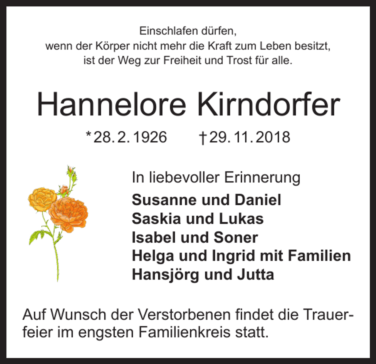 <p>Einschlafen dürfen,<br />wenn der Körper nicht mehr die Kraft zum Leben besitzt,<br />ist der Weg zur Freiheit und Trost für alle.</p><p>Hannelore Kirndorfer<br />* 28. 2. 1926 † 29. 11. 2018<br />In liebevoller Erinnerung<br />Susanne und Daniel<br />Saskia und Lukas<br />Isabel und Soner<br />Helga und Ingrid mit Familien<br />Hansjörg und Jutta<br />Auf Wunsch der Verstorbenen findet die Trauerfeier im engsten Familienkreis statt.</p>