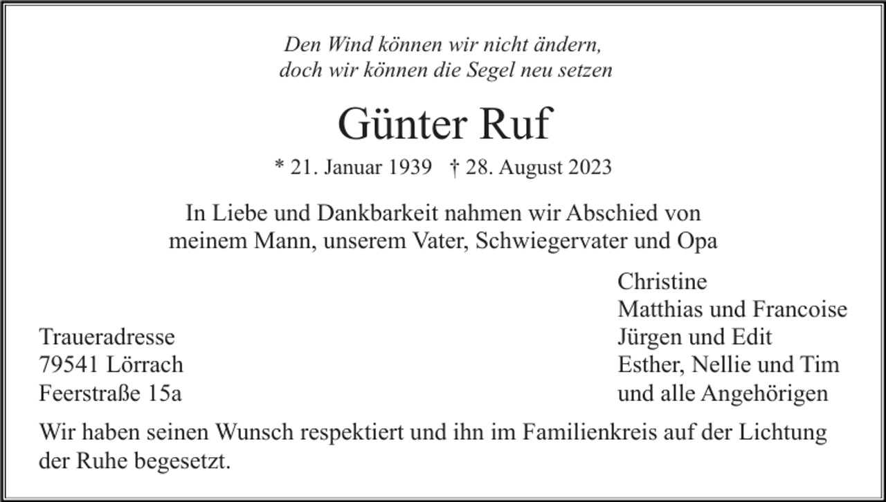 <p>Den Wind können wir nicht ändern,<br />doch wir können die Segel neu setzen</p><p>Günter Ruf<br />* 21. Januar 1939 † 28. August 2023</p><p>In Liebe und Dankbarkeit nahmen wir Abschied von<br />meinem Mann, unserem Vater, Schwiegervater und Opa</p><p>Traueradresse<br />79541 Lörrach<br />Feerstraße 15a</p><p>Christine<br />Matthias und Francoise<br />Jürgen und Edit<br />Esther, Nellie und Tim<br />und alle Angehörigen</p><p>Wir haben seinen Wunsch respektiert und ihn im Familienkreis auf der Lichtung<br />der Ruhe begesetzt.</p>