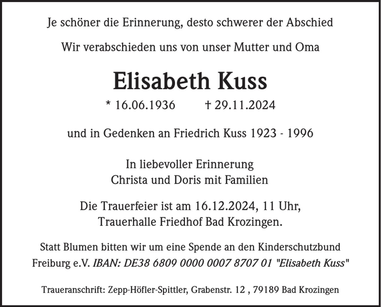 <p>Je schöner die Erinnerung, desto schwerer der Abschied<br />Wir verabschieden uns von unser Mutter und Oma</p><p>Elisabeth Kuss<br />* 16.06.1936</p><p>† 29.11.2024</p><p>und in Gedenken an Friedrich Kuss 1923 - 1996<br />In liebevoller Erinnerung<br />Christa und Doris mit Familien<br />Die Trauerfeier ist am 16.12.2024, 11 Uhr,<br />Trauerhalle Friedhof Bad Krozingen.<br />Statt Blumen bitten wir um eine Spende an den Kinderschutzbund<br />Freiburg e.V. IBAN: DE38 6809 07 8707 01 "Elisabeth Kuss"<br />Traueranschrift: Zepp-Höfler-Spittler, Grabenstr. 12 , 79189 Bad Krozingen</p>
