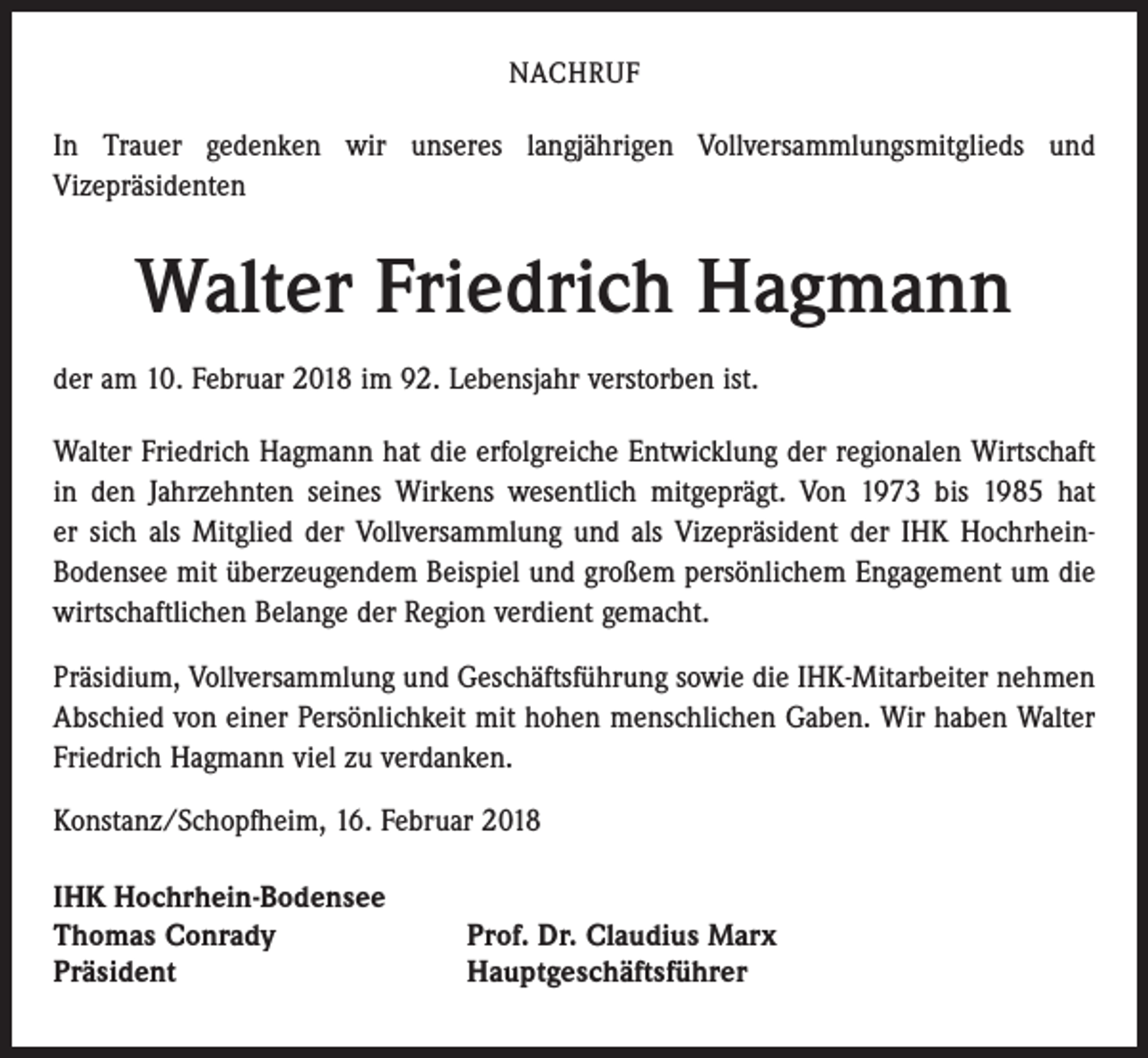 <p>NACHRUF</p><p>In Trauer gedenken wir unseres langjährigen Vollversammlungsmitglieds und<br />Vizepräsidenten</p><p>Walter Friedrich Hagmann<br />der am 10. Februar 2018 im 92. Lebensjahr verstorben ist.<br />Walter Friedrich Hagmann hat die erfolgreiche Entwicklung der regionalen Wirtschaft<br />in den Jahrzehnten seines Wirkens wesentlich mitgeprägt. Von 1973 bis 1985 hat<br />er sich als Mitglied der Vollversammlung und als Vizepräsident der IHK HochrheinBodensee mit überzeugendem Beispiel und großem persönlichem Engagement um die<br />wirtschaftlichen Belange der Region verdient gemacht.<br />Präsidium, Vollversammlung und Geschäftsführung sowie die IHK-Mitarbeiter nehmen<br />Abschied von einer Persönlichkeit mit hohen menschlichen Gaben. Wir haben Walter<br />Friedrich Hagmann viel zu verdanken.<br />Konstanz/Schopfheim, 16. Februar 2018<br />IHK Hochrhein-Bodensee<br />Thomas Conrady<br />Präsident</p><p>Prof. Dr. Claudius Marx<br />Hauptgeschäftsführer</p>