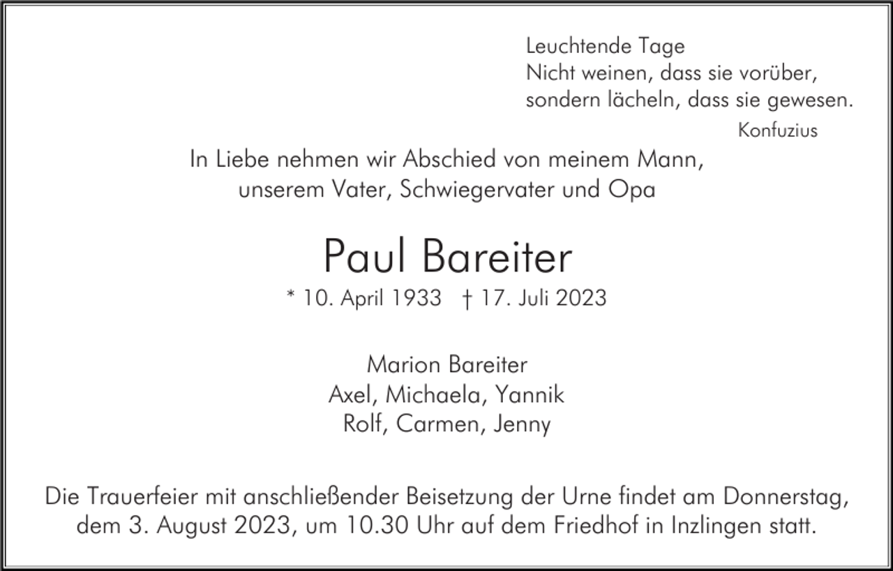 <p>Leuchtende Tage<br />Nicht weinen, dass sie vorüber,<br />sondern lächeln, dass sie gewesen.<br />Konfuzius</p><p>In Liebe nehmen wir Abschied von meinem Mann,<br />unserem Vater, Schwiegervater und Opa</p><p>Paul Bareiter<br />* 10. April 1933 † 17. Juli 2023</p><p>Marion Bareiter<br />Axel, Michaela, Yannik<br />Rolf, Carmen, Jenny<br />Die Trauerfeier mit anschließender Beisetzung der Urne findet am Donnerstag,<br />dem 3. August 2023, um 10.30 Uhr auf dem Friedhof in Inzlingen statt.</p>