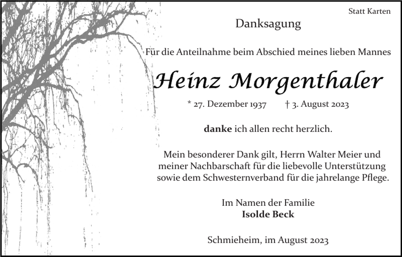 <p>Statt Karten</p><p>Danksagung<br />Für die Anteilnahme beim Abschied meines lieben Mannes</p><p>* 27. Dezember 1937</p><p>† 3. August 2023</p><p>danke ich allen recht herzlich.<br />Mein besonderer Dank gilt, Herrn Walter Meier und<br />meiner Nachbarschaft für die liebevolle Unterstützung<br />sowie dem Schwesternverband für die jahrelange Pﬂege.<br />Im Namen der Familie<br />Isolde Beck<br />Schmieheim, im August 2023</p>