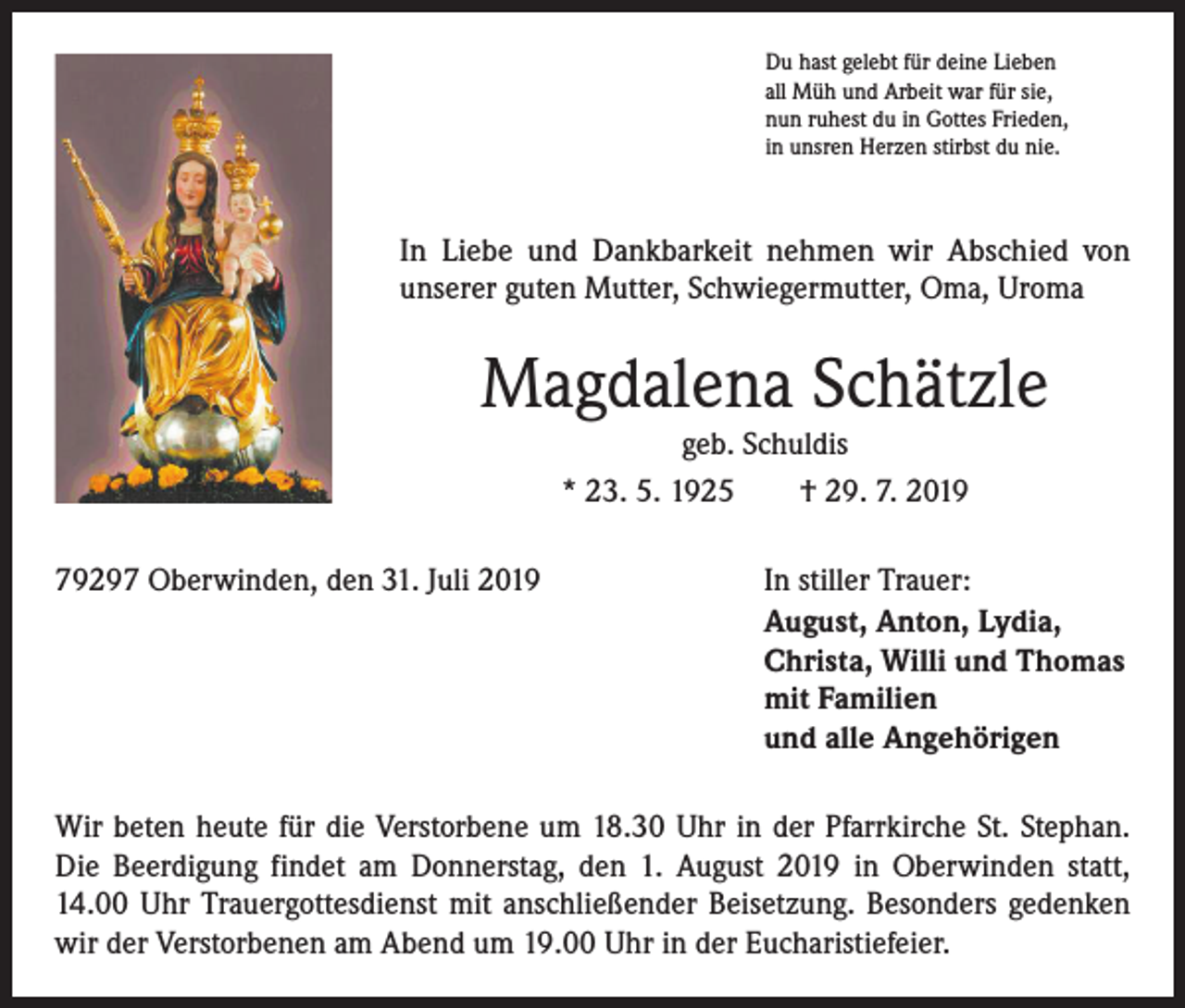 <p>Du hast gelebt für deine Lieben<br />all Müh und Arbeit war für sie,<br />nun ruhest du in Gottes Frieden,<br />in unsren Herzen stirbst du nie.</p><p>In Liebe und Dankbarkeit nehmen wir Abschied von<br />­unserer guten Mutter, Schwiegermutter, Oma, Uroma</p><p>Magdalena Schätzle<br />geb. Schuldis<br />* 23. 5. 1925 † 29. 7. 2019</p><p>79297 Oberwinden, den 31. Juli 2019</p><p>In stiller Trauer:<br />August, Anton, Lydia,<br />Christa, Willi und Thomas<br />mit Familien<br />und alle Angehörigen</p><p>Wir beten heute für die Verstorbene um 18.30 Uhr in der Pfarrkirche St. Stephan.<br />Die Beerdigung findet am Donnerstag, den 1. August 2019 in Oberwinden statt,<br />14.00 Uhr Trauergottesdienst mit anschließender Beisetzung. Besonders gedenken<br />wir der Verstorbenen am Abend um 19.00 Uhr in der Eucharistiefeier.</p>