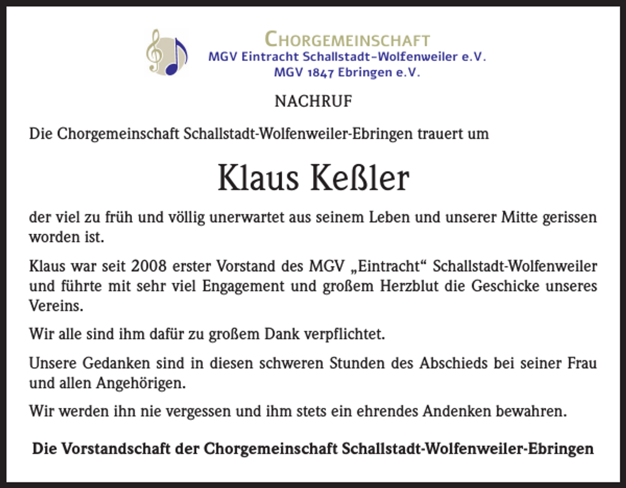 <p>Chorgemeinschaft</p><p>MGV Eintracht Schallstadt-Wolfenweiler e.V.<br />MGV 1847 Ebringen e.V.</p><p>NACHRUF<br />Die Chorgemeinschaft Schallstadt-Wolfenweiler-Ebringen trauert um</p><p>Klaus Keßler<br />der viel zu früh und völlig unerwartet aus seinem Leben und unserer Mitte gerissen<br />worden ist.<br />Klaus war seit 2008 erster Vorstand des MGV „Eintracht“ Schallstadt-Wolfenweiler<br />und führte mit sehr viel Engagement und großem Herzblut die Geschicke unseres<br />Vereins.<br />Wir alle sind ihm dafür zu großem Dank verpflichtet.<br />Unsere Gedanken sind in diesen schweren Stunden des Abschieds bei seiner Frau<br />und allen Angehörigen.<br />Wir werden ihn nie vergessen und ihm stets ein ehrendes Andenken bewahren.<br />Die Vorstandschaft der Chorgemeinschaft Schallstadt-Wolfenweiler-Ebringen</p>