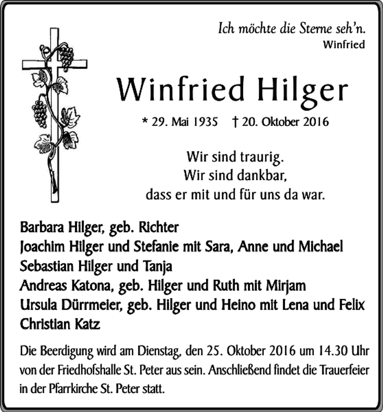 <p>Ich möchte die Sterne seh’n.<br />Winfried</p><p>Winfried Hilger<br />* 29. Mai 1935</p><p>20. Oktober 2016</p><p>Wir sind traurig.<br />Wir sind dankbar,<br />dass er mit und für uns da war.<br />Barbara Hilger, geb. Richter<br />Joachim Hilger und Stefanie mit Sara, Anne und Michael<br />Sebastian Hilger und Tanja<br />Andreas Katona, geb. Hilger und Ruth mit Mirjam<br />Ursula Dürrmeier, geb. Hilger und Heino mit Lena und Felix<br />Christian Katz<br />Die Beerdigung wird am Dienstag, den 25. Oktober 2016 um 14.30 Uhr<br />von der Friedhofshalle St. Peter aus sein. Anschließend findet die Trauerfeier<br />in der Pfarrkirche St. Peter statt.</p>