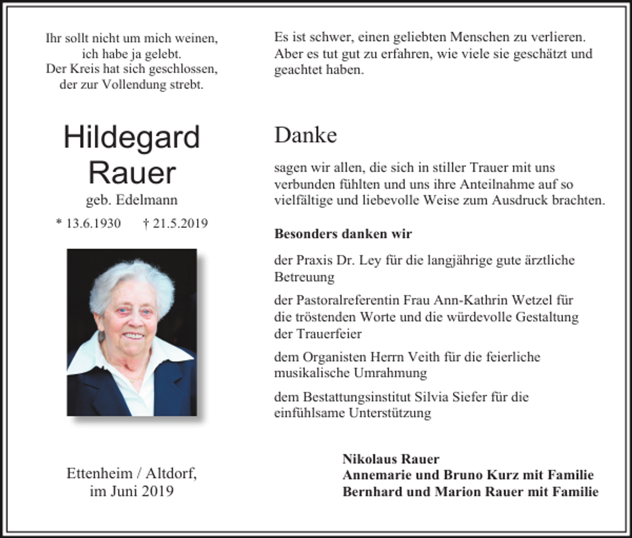 <p>Ihr sollt nicht um mich weinen,<br />ich habe ja gelebt.<br />Der Kreis hat sich geschlossen,<br />der zur Vollendung strebt.</p><p>Hildegard<br />Rauer<br />geb. Edelmann<br />* 13.6.1930</p><p>† 21.5.2019</p><p>Es ist schwer, einen geliebten Menschen zu verlieren.<br />Aber es tut gut zu erfahren, wie viele sie geschätzt und<br />geachtet haben.</p><p>Danke<br />sagen wir allen, die sich in stiller Trauer mit uns<br />verbunden fühlten und uns ihre Anteilnahme auf so<br />vielfältige und liebevolle Weise zum Ausdruck brachten.<br />Besonders danken wir<br />der Praxis Dr. Ley für die langjährige gute ärztliche<br />Betreuung<br />der Pastoralreferentin Frau Ann-Kathrin Wetzel für<br />die tröstenden Worte und die würdevolle Gestaltung<br />der Trauerfeier<br />dem Organisten Herrn Veith für die feierliche<br />musikalische Umrahmung<br />dem Bestattungsinstitut Silvia Siefer für die<br />einfühlsame Unterstützung</p><p>Ettenheim / Altdorf,<br />im Juni 2019</p><p>Nikolaus Rauer<br />Annemarie und Bruno Kurz mit Familie<br />Bernhard und Marion Rauer mit Familie</p>