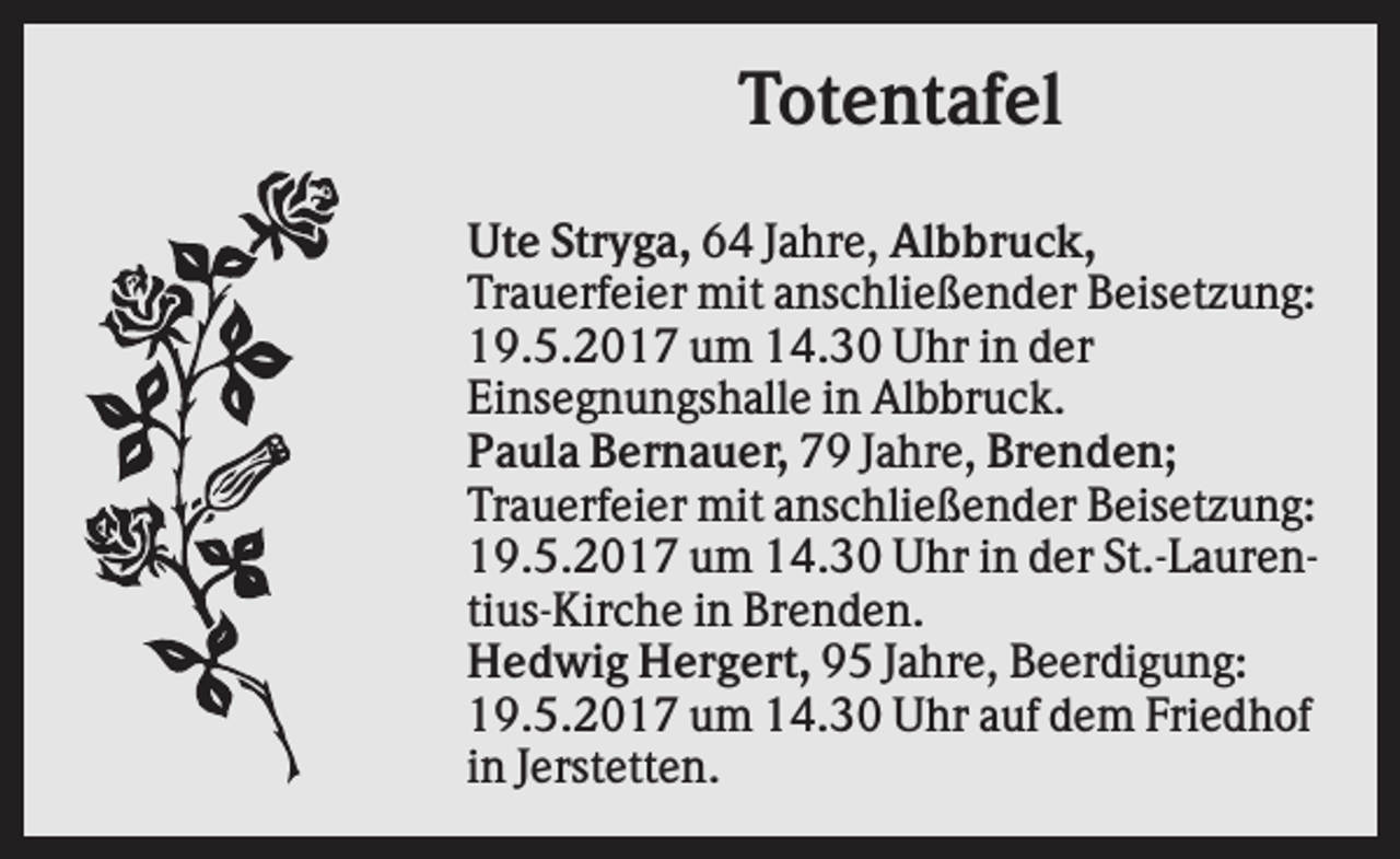 <p>Totentafel<br />Ute Stryga, 64 Jahre, Albbruck,<br />Trauerfeier mit anschließender Beisetzung:<br />19.5.2017 um 14.30 Uhr in der<br />Einsegnungshalle in Albbruck.<br />Paula Bernauer, 79 Jahre, Brenden;<br />Trauerfeier mit anschließender Beisetzung:<br />19.5.2017 um 14.30 Uhr in der St.-Laurentius-Kirche in Brenden.<br />Hedwig Hergert, 95 Jahre, Beerdigung:<br />19.5.2017 um 14.30 Uhr auf dem Friedhof<br />in Jerstetten.</p>