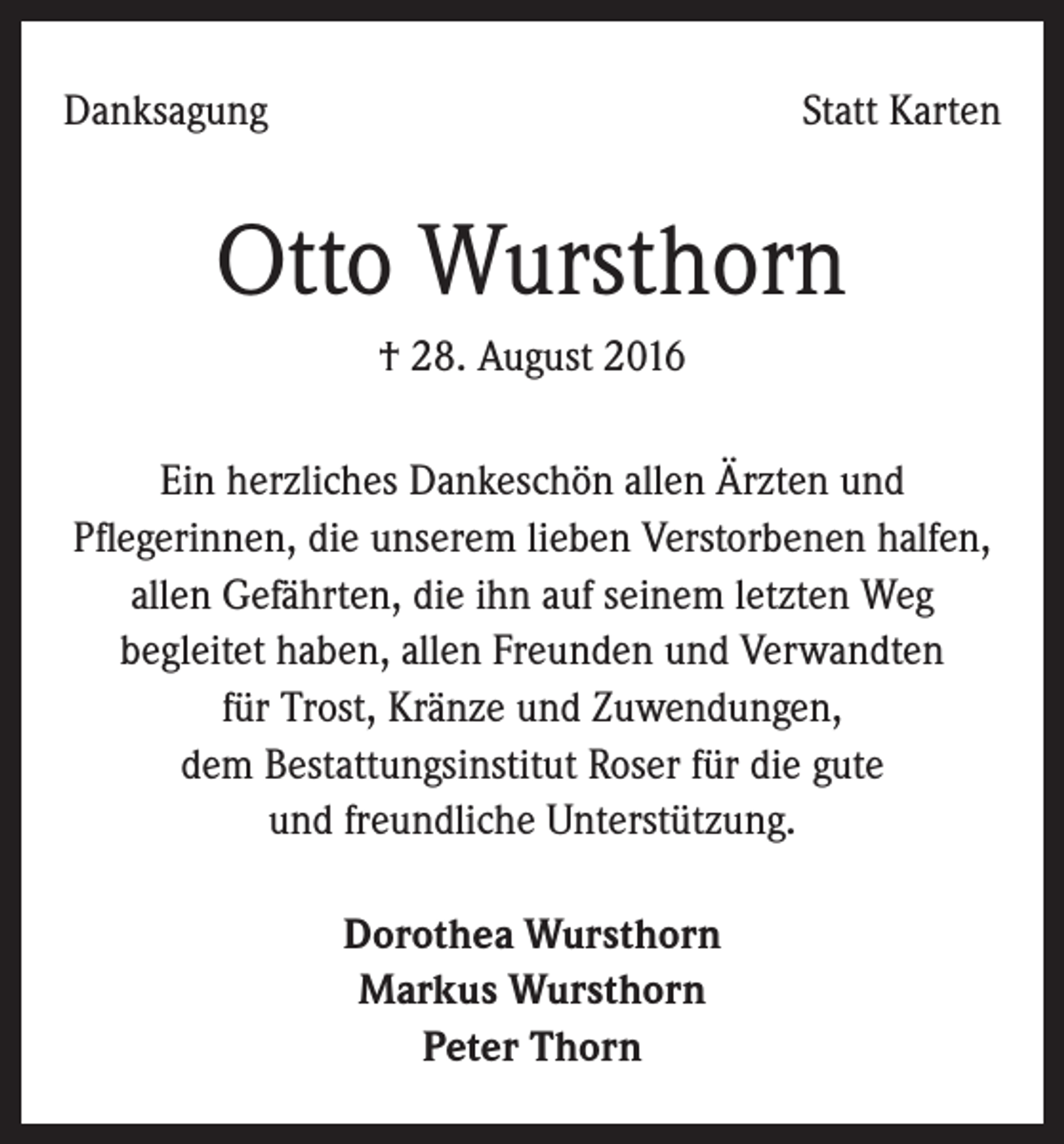 <p>Danksagung</p><p>Statt Karten</p><p>Otto Wursthorn<br />† 28. August 2016<br />Ein herzliches Dankeschön allen Ärzten und<br />Pflegerinnen, die unserem lieben Verstorbenen halfen,<br />allen Gefährten, die ihn auf seinem letzten Weg<br />begleitet haben, allen Freunden und Verwandten<br />für Trost, Kränze und Zuwendungen,<br />dem Bestattungsinstitut Roser für die gute<br />und freundliche Unterstützung.<br />Dorothea Wursthorn<br />Markus Wursthorn<br />Peter Thorn</p>
