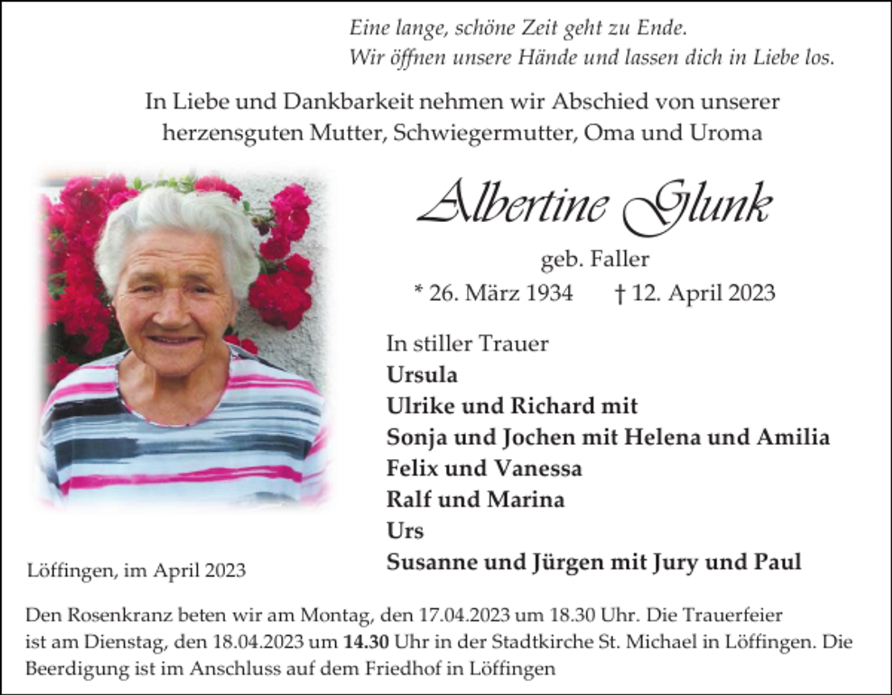 <p>Eine lange, schöne Zeit geht zu Ende.<br />Wir öffnen unsere Hände und lassen dich in Liebe los.</p><p>In Liebe und Dankbarkeit nehmen wir Abschied von unserer<br />herzensguten Mutter, Schwiegermutter, Oma und Uroma</p><p>Albertine Glunk<br />geb. Faller<br />* 26. März 1934<br />† 12. April 2023</p><p>Löffingen, im April 2023</p><p>In stiller Trauer<br />Ursula<br />Ulrike und Richard mit<br />Sonja und Jochen mit Helena und Amilia<br />Felix und Vanessa<br />Ralf und Marina<br />Urs<br />Susanne und Jürgen mit Jury und Paul</p><p>Den Rosenkranz beten wir am Montag, den 17.04.2023 um 18.30 Uhr. Die Trauerfeier<br />ist am Dienstag, den 18.04.2023 um 14.30 Uhr in der Stadtkirche St. Michael in Löffingen. Die<br />Beerdigung ist im Anschluss auf dem Friedhof in Löffingen</p>