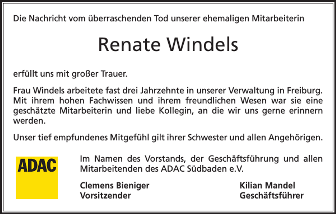 <p>Die Nachricht vom überraschenden Tod unserer ehemaligen Mitarbeiterin</p><p>Renate Windels<br />erfüllt uns mit großer Trauer.<br />Frau Windels arbeitete fast drei Jahrzehnte in unserer Verwaltung in Freiburg.<br />Mit ihrem hohen Fachwissen und ihrem freundlichen Wesen war sie eine<br />geschätzte Mitarbeiterin und liebe Kollegin, an die wir uns gerne erinnern<br />werden.<br />Unser tief empfundenes Mitgefühl gilt ihrer Schwester und allen Angehörigen.<br />Im Namen des Vorstands, der Geschäftsführung und allen<br />Mitarbeitenden des ADAC Südbaden e.V.<br />Clemens Bieniger<br />Kilian Mandel<br />Vorsitzender Geschäftsführer</p>