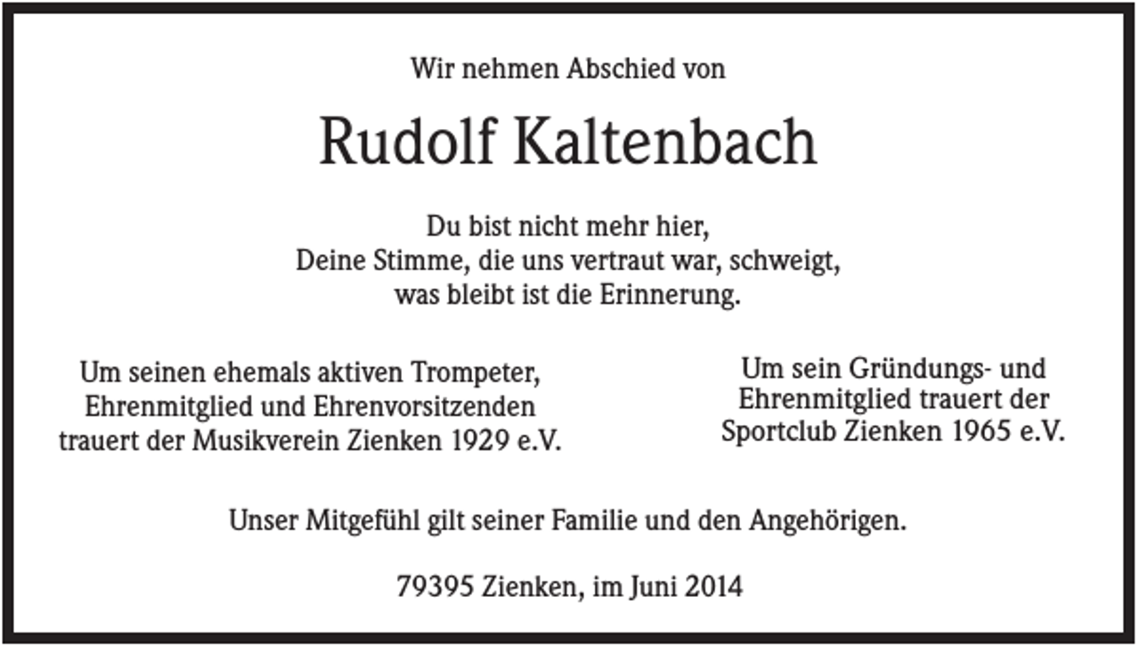 <p>Wir nehmen Abschied von</p><p>Rudolf Kaltenbach<br />Du bist nicht mehr hier,<br />Deine Stimme, die uns vertraut war, schweigt,<br />was bleibt ist die Erinnerung.<br />Um seinen ehemals aktiven Trompeter,<br />Ehrenmitglied und Ehrenvorsitzenden<br />trauert der Musikverein Zienken 1929 e.V.</p><p>Um sein Gründungs- und<br />Ehrenmitglied trauert der<br />Sportclub Zienken 1965 e.V.</p><p>Unser Mitgefühl gilt seiner Familie und den Angehörigen.<br />79395 Zienken, im Juni 2014</p>