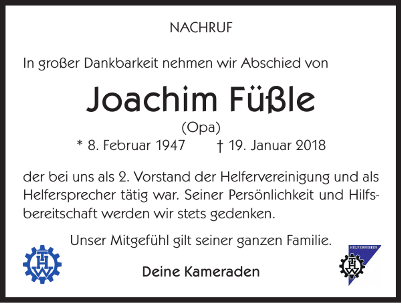 <p>NACHRUF<br />In großer Dankbarkeit nehmen wir Abschied von</p><p>Joachim Füßle</p><p>(Opa)<br />* 8. Februar 1947<br />† 19. Januar 2018<br />der bei uns als 2. Vorstand der Helfervereinigung und als<br />Helfersprecher tätig war. Seiner Persönlichkeit und Hilfsbereitschaft werden wir stets gedenken.<br />Unser Mitgefühl gilt seiner ganzen Familie.<br />Deine Kameraden</p>