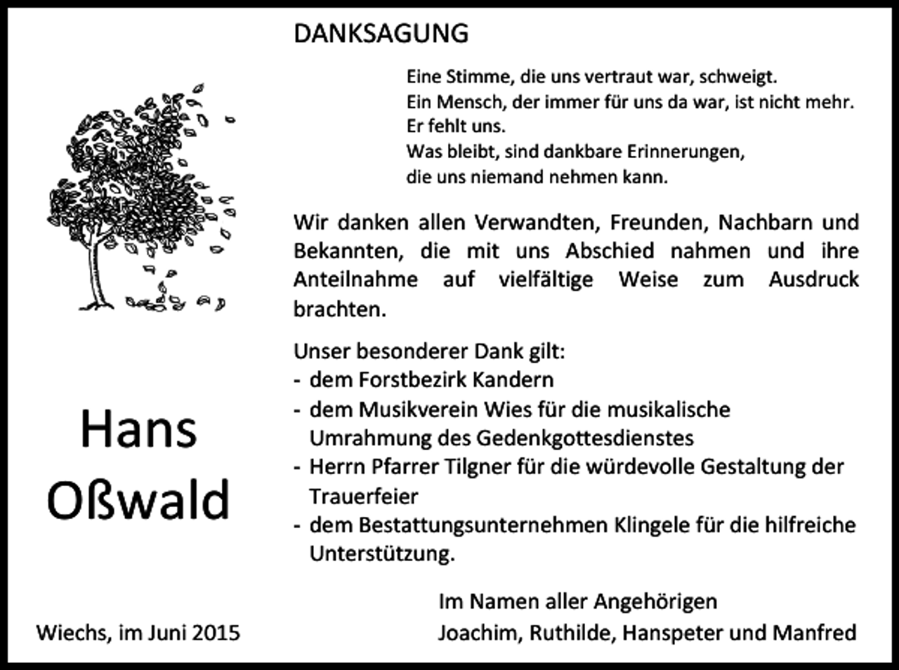<p>DANKSAGUNG<br />Eine Stimme, die uns vertraut war, schweigt.<br />Ein Mensch, der immer für uns da war, ist nicht mehr.<br />Er fehlt uns.<br />Was bleibt, sind dankbare Erinnerungen,<br />die uns niemand nehmen kann.</p><p>Wir danken allen Verwandten, Freunden, Nachbarn und<br />Bekannten, die mit uns Abschied nahmen und ihre<br />Anteilnahme auf vielfältige Weise zum Ausdruck<br />brachten.</p><p>Hans<br />Oßwald<br />Wiechs, im Juni 2015</p><p>Unser besonderer Dank gilt:<br />- dem Forstbezirk Kandern<br />- dem Musikverein Wies für die musikalische<br />Umrahmung des Gedenkgottesdienstes<br />- Herrn Pfarrer Tilgner für die würdevolle Gestaltung der<br />Trauerfeier<br />- dem Bestattungsunternehmen Klingele für die hilfreiche<br />Unterstützung.<br />Im Namen aller Angehörigen<br />Joachim, Ruthilde, Hanspeter und Manfred</p>