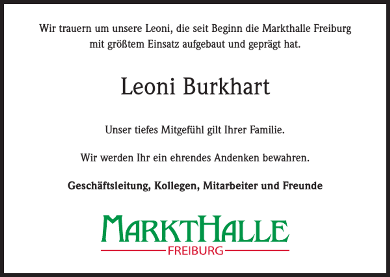 <p>Wir trauern um unsere Leoni, die seit Beginn die Markthalle Freiburg<br />mit größtem Einsatz aufgebaut und geprägt hat.</p><p>Leoni Burkhart<br />Unser tiefes Mitgefühl gilt Ihrer Familie.<br />Wir werden Ihr ein ehrendes Andenken bewahren.<br />Geschäftsleitung, Kollegen, Mitarbeiter und Freunde</p>