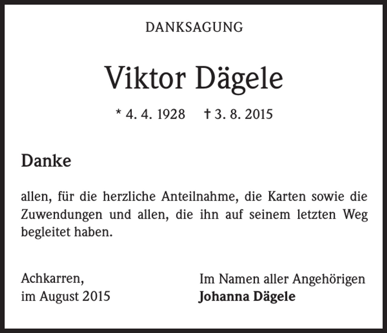 <p>DANKSAGUNG</p><p>Viktor Dägele<br />* 4. 4. 1928</p><p>= 3. 8. 2015</p><p>Danke<br />allen, für die herzliche Anteilnahme, die Karten sowie die<br />Zuwendungen und allen, die ihn auf seinem letzten Weg<br />begleitet haben.<br />Achkarren,<br />im August 2015</p><p>Im Namen aller Angehörigen<br />Johanna Dägele</p>