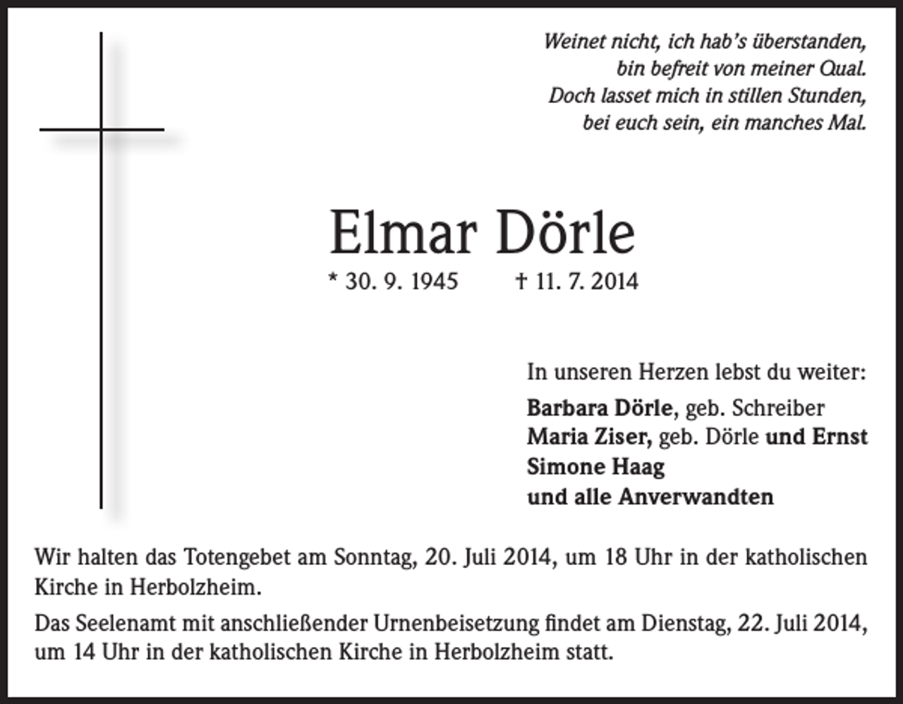 <p>Weinet nicht, ich hab’s überstanden,<br />bin befreit von meiner Qual.<br />Doch lasset mich in stillen Stunden,<br />bei euch sein, ein manches Mal.</p><p>Elmar Dörle</p><p>* 30. 9. 1945</p><p>† 11. 7. 2014<br />In unseren Herzen lebst du weiter:<br />Barbara Dörle, geb. Schreiber<br />Maria Ziser, geb. Dörle und Ernst<br />Simone Haag<br />und alle Anverwandten</p><p>Wir halten das Totengebet am Sonntag, 20. Juli 2014, um 18 Uhr in der katholischen<br />Kirche in Herbolzheim.<br />Das Seelenamt mit anschließender Urnenbeisetzung findet am Dienstag, 22. Juli 2014,<br />um 14 Uhr in der katholischen Kirche in Herbolzheim statt.</p>