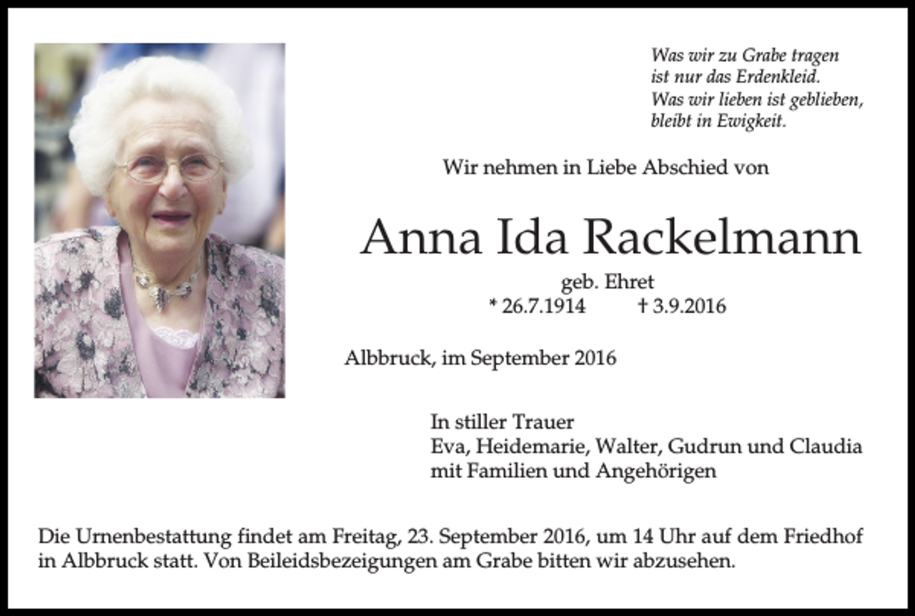 <p>Was wir zu Grabe tragen<br />ist nur das Erdenkleid.<br />Was wir lieben ist geblieben,<br />bleibt in Ewigkeit.</p><p>Wir nehmen in Liebe Abschied von</p><p>Anna Ida Rackelmann<br />geb. Ehret<br />* 26.7.1914<br />† 3.9.2016<br />Albbruck, im September 2016<br />In stiller Trauer<br />Eva, Heidemarie, Walter, Gudrun und Claudia<br />mit Familien und Angehörigen<br />Die Urnenbestattung findet am Freitag, 23. September 2016, um 14 Uhr auf dem Friedhof<br />in Albbruck statt. Von Beileidsbezeigungen am Grabe bitten wir abzusehen.</p>