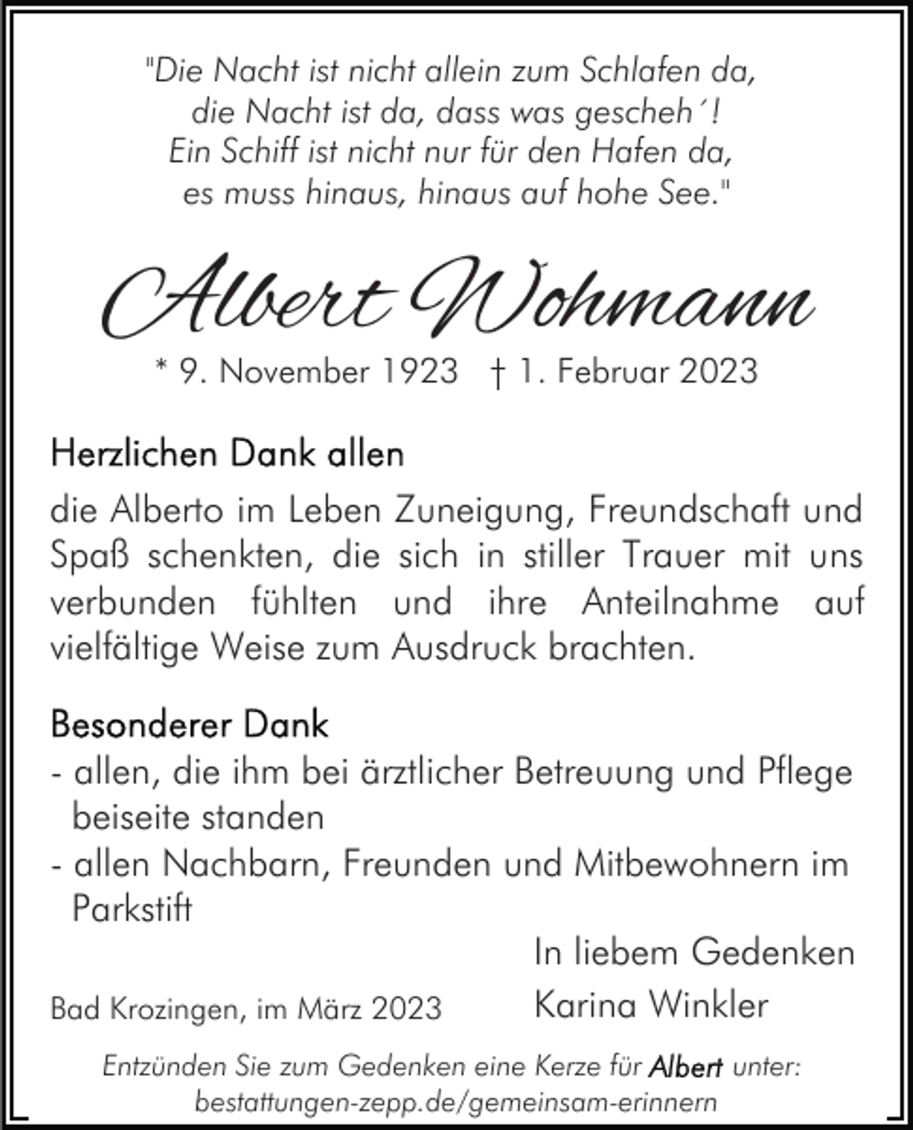 <p>"Die Nacht ist nicht allein zum Schlafen da,<br />die Nacht ist da, dass was gescheh´!<br />Ein Schiff ist nicht nur für den Hafen da,<br />es muss hinaus, hinaus auf hohe See."</p><p>Albert Wohmann<br />* 9. November 1923 † 1. Februar 2023</p><p>die Alberto im Leben Zuneigung, Freundschaft und<br />Spaß schenkten, die sich in stiller Trauer mit uns<br />verbunden fühlten und ihre Anteilnahme auf<br />vielfältige Weise zum Ausdruck brachten.<br />- allen, die ihm bei ärztlicher Betreuung und Pflege<br />beiseite standen<br />- allen Nachbarn, Freunden und Mitbewohnern im<br />Parkstift<br />In liebem Gedenken<br />Karina Winkler<br />Bad Krozingen, im März 2023<br />Entzünden Sie zum Gedenken eine Kerze für<br />unter:<br />bestattungen-zepp.de/gemeinsam-erinnern</p>