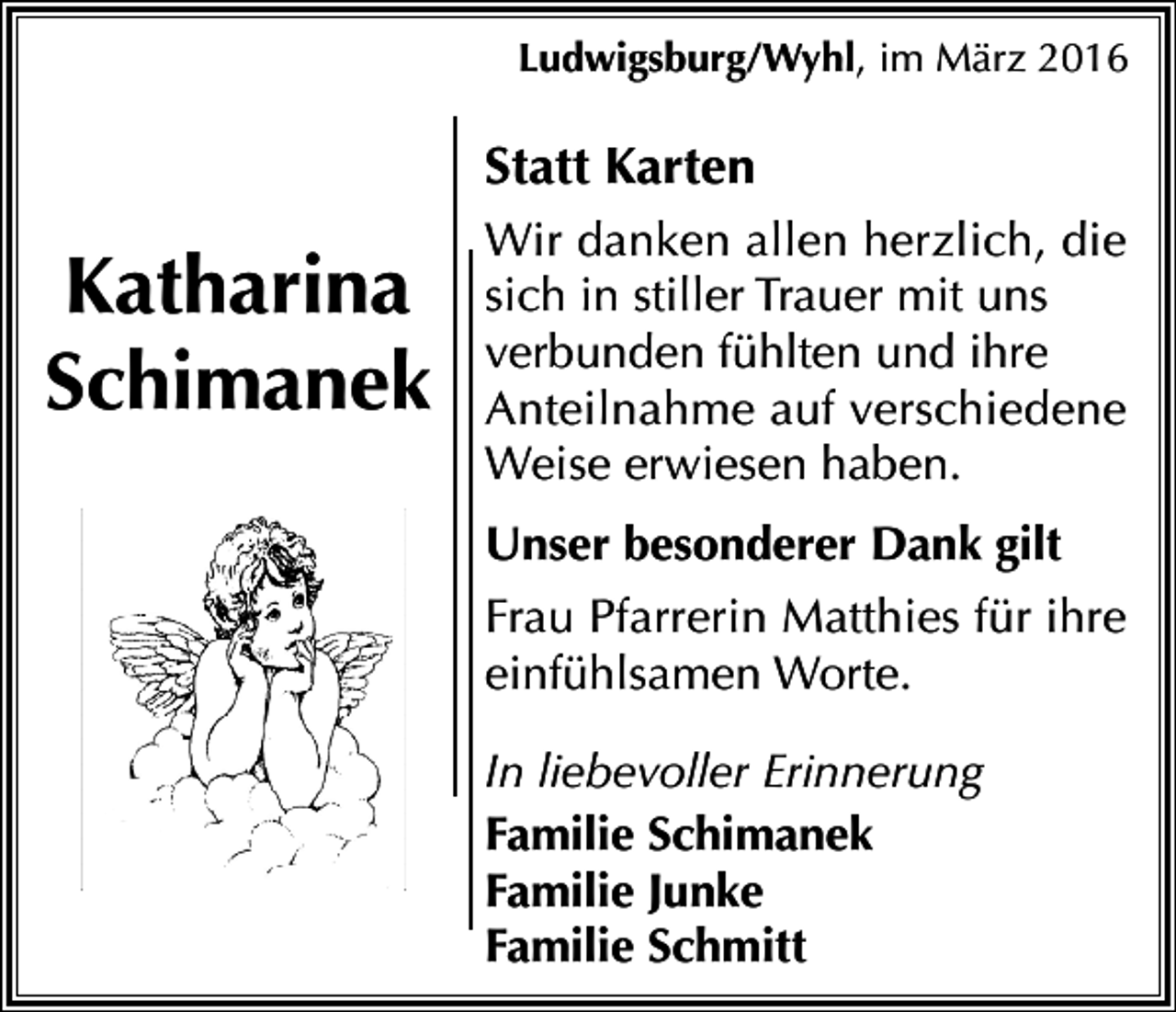 <p>Ludwigsburg/Wyhl, im März 2016</p><p>Statt Karten</p><p>Katharina<br />Schimanek</p><p>Wir danken allen herzlich, die<br />sich in stiller Trauer mit uns<br />verbunden fühlten und ihre<br />Anteilnahme auf verschiedene<br />Weise erwiesen haben.<br />Unser besonderer Dank gilt<br />Frau Pfarrerin Matthies für ihre<br />einfühlsamen Worte.<br />In liebevoller Erinnerung<br />Familie Schimanek<br />Familie Junke<br />Familie Schmitt</p>