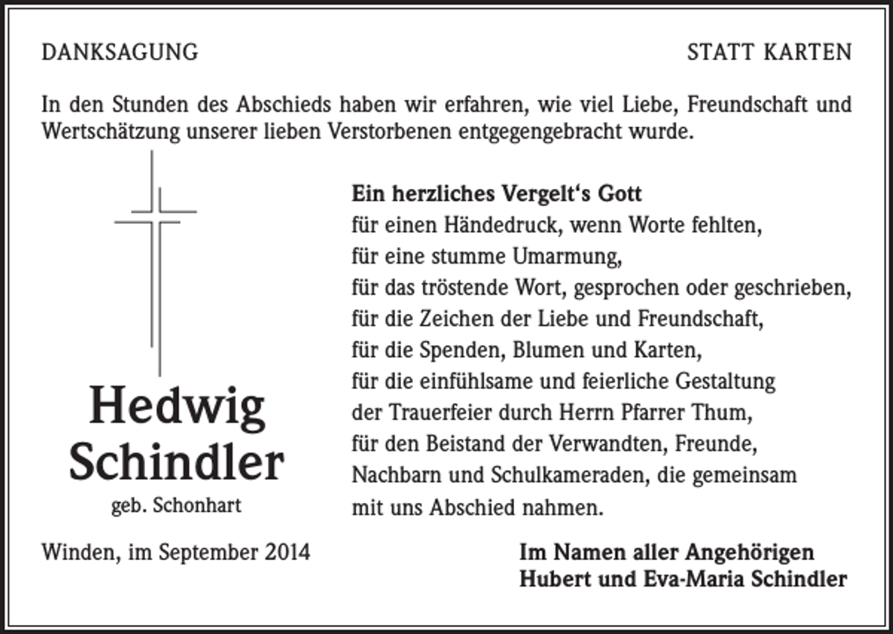 <p>DANKSAGUNG</p><p>STATT KARTEN</p><p>In den Stunden des Abschieds haben wir erfahren, wie viel Liebe, Freundschaft und<br />Wertschätzung unserer lieben Verstorbenen entgegengebracht wurde.</p><p>Hedwig<br />Schindler<br />geb. Schonhart</p><p>Winden, im September 2014</p><p>Ein herzliches Vergelt‘s Gott<br />für einen Händedruck, wenn Worte fehlten,<br />für eine stumme Umarmung,<br />für das tröstende Wort, gesprochen oder geschrieben,<br />für die Zeichen der Liebe und Freundschaft,<br />für die Spenden, Blumen und Karten,<br />für die einfühlsame und feierliche Gestaltung<br />der Trauerfeier durch Herrn Pfarrer Thum,<br />für den Beistand der Verwandten, Freunde,<br />Nachbarn und Schulkameraden, die gemeinsam<br />mit uns Abschied nahmen.<br />I m Namen aller Angehörigen<br />Hubert und Eva-Maria Schindler</p>