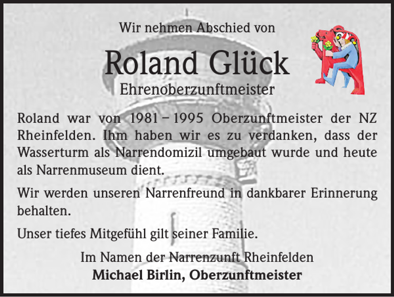 <p>Wir nehmen Abschied von</p><p>Roland Glück<br />Ehrenoberzunftmeister</p><p>Roland war von 1981 – 1995 Oberzunftmeister der NZ<br />Rheinfelden. Ihm haben wir es zu verdanken, dass der<br />Wasserturm als Narrendomizil umgebaut wurde und heute<br />als Narrenmuseum dient.<br />Wir werden unseren Narrenfreund in dankbarer Erinnerung<br />behalten.<br />Unser tiefes Mitgefühl gilt seiner Familie.<br />Im Namen der Narrenzunft Rheinfelden<br />Michael Birlin, Oberzunftmeister</p>