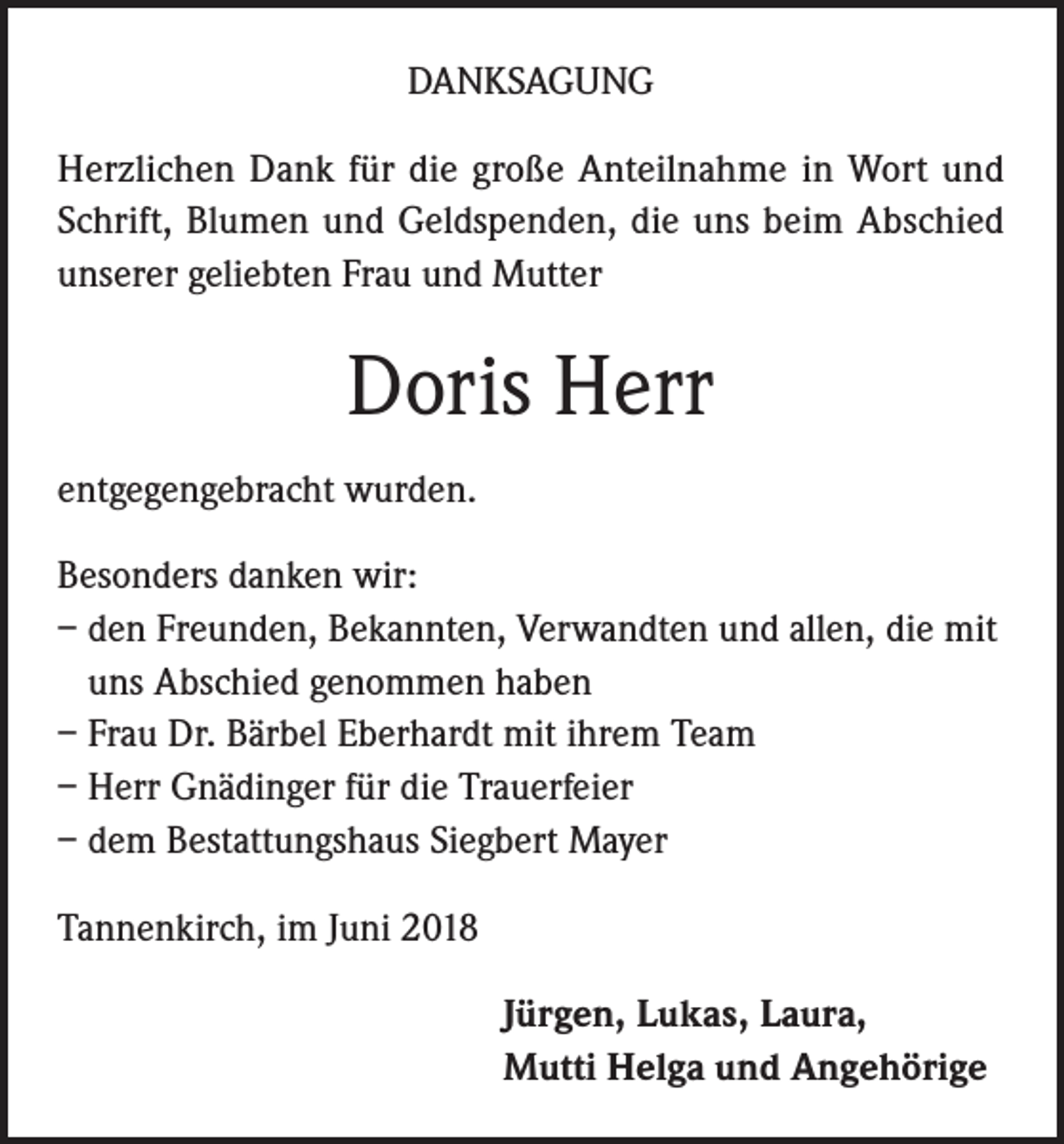 <p>DANKSAGUNG<br />Herzlichen Dank für die große Anteilnahme in Wort und<br />Schrift, Blumen und Geldspenden, die uns beim Abschied<br />unserer geliebten Frau und Mutter</p><p>Doris Herr<br />entgegengebracht wurden.<br />Besonders danken wir:<br />– den Freunden, Bekannten, Verwandten und allen, die mit<br />uns Abschied genommen haben<br />– Frau Dr. Bärbel Eberhardt mit ihrem Team<br />– Herr Gnädinger für die Trauerfeier<br />– dem Bestattungshaus Siegbert Mayer<br />Tannenkirch, im Juni 2018<br />Jürgen, Lukas, Laura,<br />Mutti Helga und Angehörige</p>