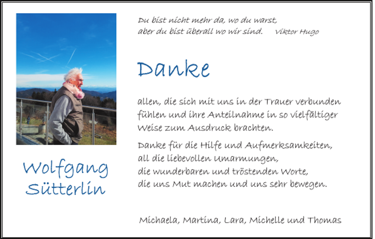 <p>Du bist nicht mehr da, wo du warst,<br />aber du bist überall wo wir sind. Viktor Hugo</p><p>allen, die sich mit uns in der Trauer verbunden<br />fühlen und ihre Anteilnahme in so vielfältiger<br />Weise zum Ausdruck brachten.<br />Danke für die Hilfe und Aufmerksamkeiten,<br />all die liebevollen Umarmungen,<br />die wunderbaren und tröstenden Worte,<br />die uns Mut machen und uns sehr bewegen.<br />Michaela, Martina, Lara, Michelle und Thomas</p>