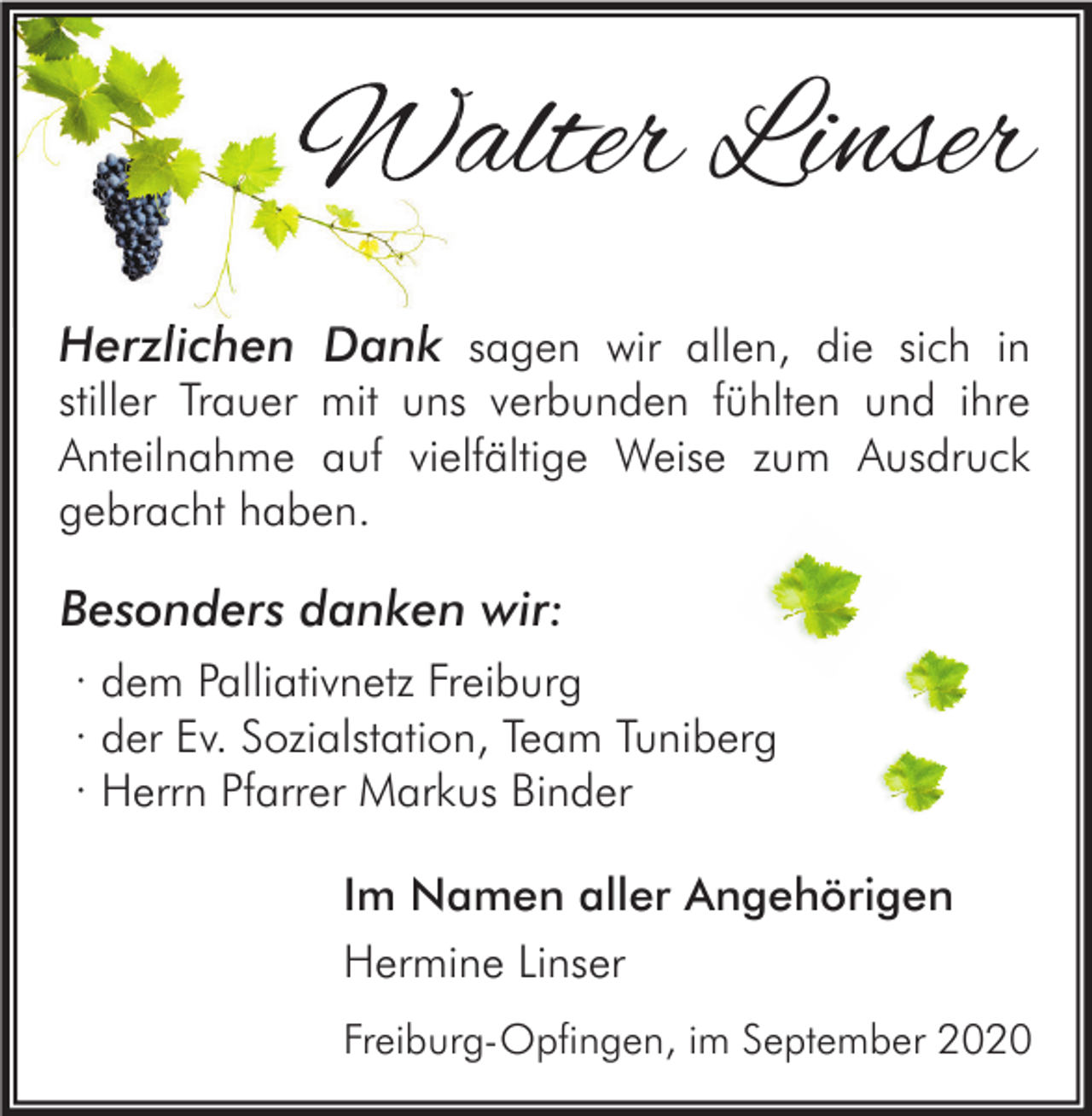 <p>Walter Linser<br />Herzlichen Dank sagen wir allen, die sich in</p><p>stiller Trauer mit uns verbunden fühlten und ihre<br />Anteilnahme auf vielfältige Weise zum Ausdruck<br />gebracht haben.</p><p>Besonders danken wir:<br />· dem Palliativnetz Freiburg<br />· der Ev. Sozialstation, Team Tuniberg<br />· Herrn Pfarrer Markus Binder<br />Im Namen aller Angehörigen<br />Hermine Linser<br />Freiburg-Opfingen, im September 2020</p>