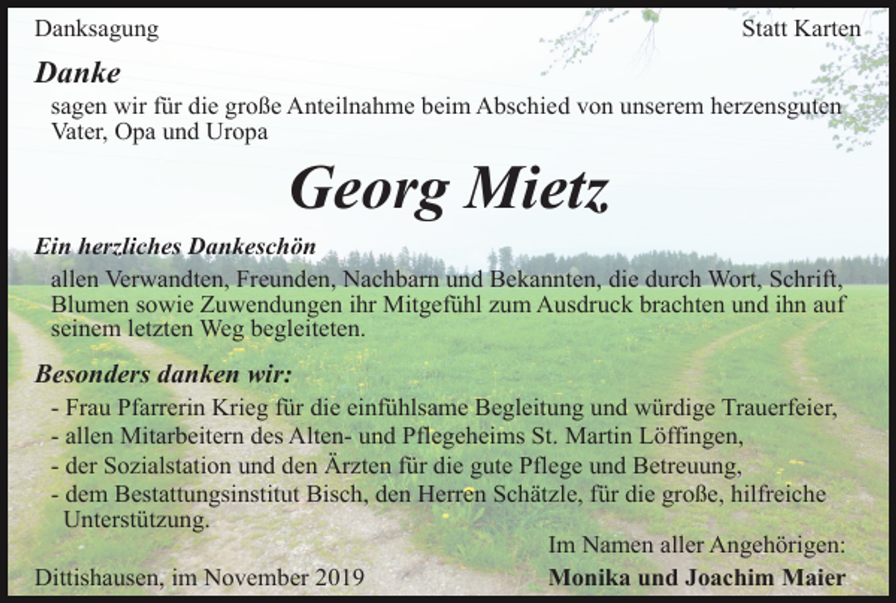 <p>Danksagung</p><p>Statt Karten</p><p>Danke<br />sagen wir für die große Anteilnahme beim Abschied von unserem herzensguten<br />Vater, Opa und Uropa</p><p>Georg Mietz<br />Ein herzliches Dankeschön<br />allen Verwandten, Freunden, Nachbarn und Bekannten, die durch Wort, Schrift,<br />Blumen sowie Zuwendungen ihr Mitgefühl zum Ausdruck brachten und ihn auf<br />seinem letzten Weg begleiteten.</p><p>Besonders danken wir:<br />- Frau Pfarrerin Krieg für die einfühlsame Begleitung und würdige Trauerfeier,<br />- allen Mitarbeitern des Alten- und Pflegeheims St. Martin Löffingen,<br />- der Sozialstation und den Ärzten für die gute Pflege und Betreuung,<br />- dem Bestattungsinstitut Bisch, den Herren Schätzle, für die große, hilfreiche<br />Unterstützung.<br />Im Namen aller Angehörigen:<br />Dittishausen, im November 2019<br />Monika und Joachim Maier</p>
