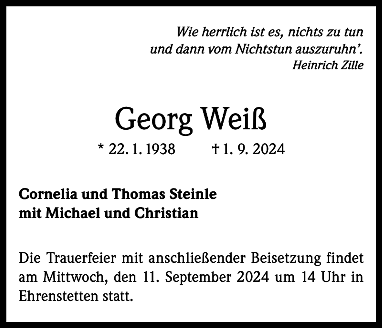 <p>Wie herrlich ist es, nichts zu tun<br />und dann vom Nichtstun auszuruhn’.</p><p>Heinrich Zille</p><p>Georg Weiß<br />* 22. 1. 1938</p><p>† 1. 9. 2024</p><p>Cornelia und Thomas Steinle<br />mit Michael und Christian<br />Die Trauerfeier mit anschließender Beisetzung findet<br />am Mittwoch, den 11. September 2024 um 14 Uhr in<br />Ehrenstetten statt.</p>