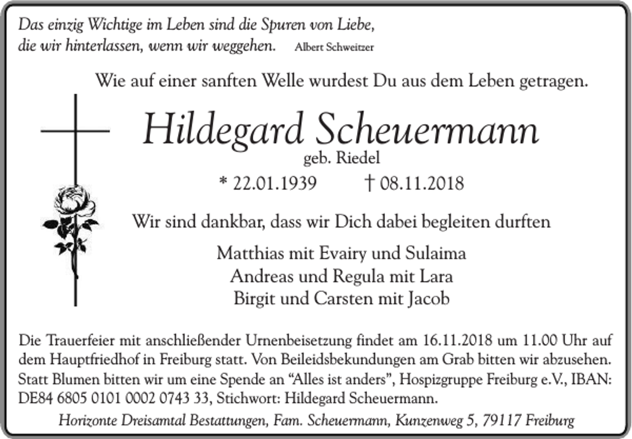<p>Das einzig Wichtige im Leben sind die Spuren von Liebe,<br />die wir hinterlassen, wenn wir weggehen. Albert Schweitzer</p><p>Wie auf einer sanften Welle wurdest Du aus dem Leben getragen.</p><p>Hildegard Scheuermann<br />geb. Riedel</p><p>* 22.01.1939</p><p>† 08.11.2018</p><p>Wir sind dankbar, dass wir Dich dabei begleiten durften<br />Matthias mit Evairy und Sulaima<br />Andreas und Regula mit Lara<br />Birgit und Carsten mit Jacob<br />Die Trauerfeier mit anschließender Urnenbeisetzung findet am 16.11.2018 um 11.00 Uhr auf<br />dem Hauptfriedhof in Freiburg statt. Von Beileidsbekundungen am Grab bitten wir abzusehen.<br />Statt Blumen bitten wir um eine Spende an “Alles ist anders”, Hospizgruppe Freiburg e.V., IBAN:<br />DE84 6805 0101 0002 0743, Stichwort: Hildegard Scheuermann.<br />Horizonte Dreisamtal Bestattungen, Fam. Scheuermann, Kunzenweg 5, 79117 Freiburg</p>