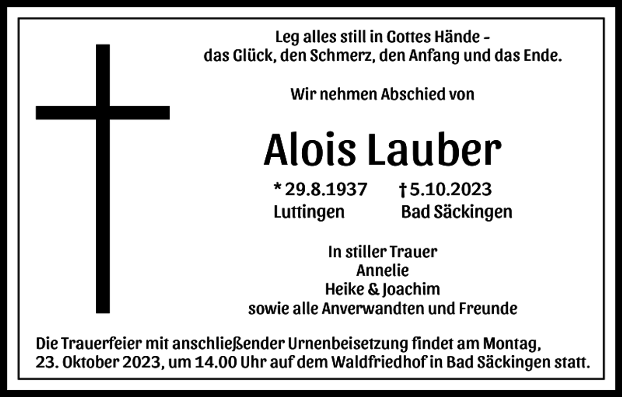 <p>Leg alles still in Gottes Hände das Glück, den Schmerz, den Anfang und das Ende.<br />Wir nehmen Abschied von</p><p>Alois Lauber<br />* 29.8.1937<br />Luttingen</p><p>† 5.10.2023<br />Bad Säckingen</p><p>In stiller Trauer<br />Annelie<br />Heike &amp; Joachim<br />sowie alle Anverwandten und Freunde<br />Die Trauerfeier mit anschließender Urnenbeisetzung findet am Montag,<br />23. Oktober 2023, um 14.00 Uhr auf dem Waldfriedhof in Bad Säckingen statt.</p>