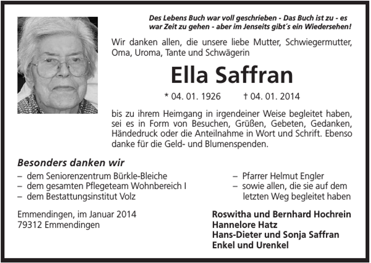 <p>Des Lebens Buch war voll geschrieben - Das Buch ist zu - es<br />war Zeit zu gehen - aber im Jenseits gibt´s ein Wiedersehen!</p><p>Wir danken allen, die unsere liebe Mutter, Schwiegermutter,<br />Oma, Uroma, Tante und Schwägerin</p><p>Ella Saffran<br />* 04. 01. 1926</p><p>† 04. 01. 2014</p><p>bis zu ihrem Heimgang in irgendeiner Weise begleitet haben,<br />sei es in Form von Besuchen, Grüßen, Gebeten, Gedanken,<br />Händedruck oder die Anteilnahme in Wort und Schrift. Ebenso<br />danke für die Geld- und Blumenspenden.</p><p>Besonders danken wir<br />– dem Seniorenzentrum Bürkle-Bleiche<br />– dem gesamten Pflegeteam Wohnbereich I<br />– dem Bestattungsinstitut Volz<br />Emmendingen, im Januar 2014<br />79312 Emmendingen</p><p>– Pfarrer Helmut Engler<br />– sowie allen, die sie auf dem<br />letzten Weg begleitet haben<br />Roswitha und Bernhard Hochrein<br />Hannelore Hatz<br />Hans-Dieter und Sonja Saffran<br />Enkel und Urenkel</p>